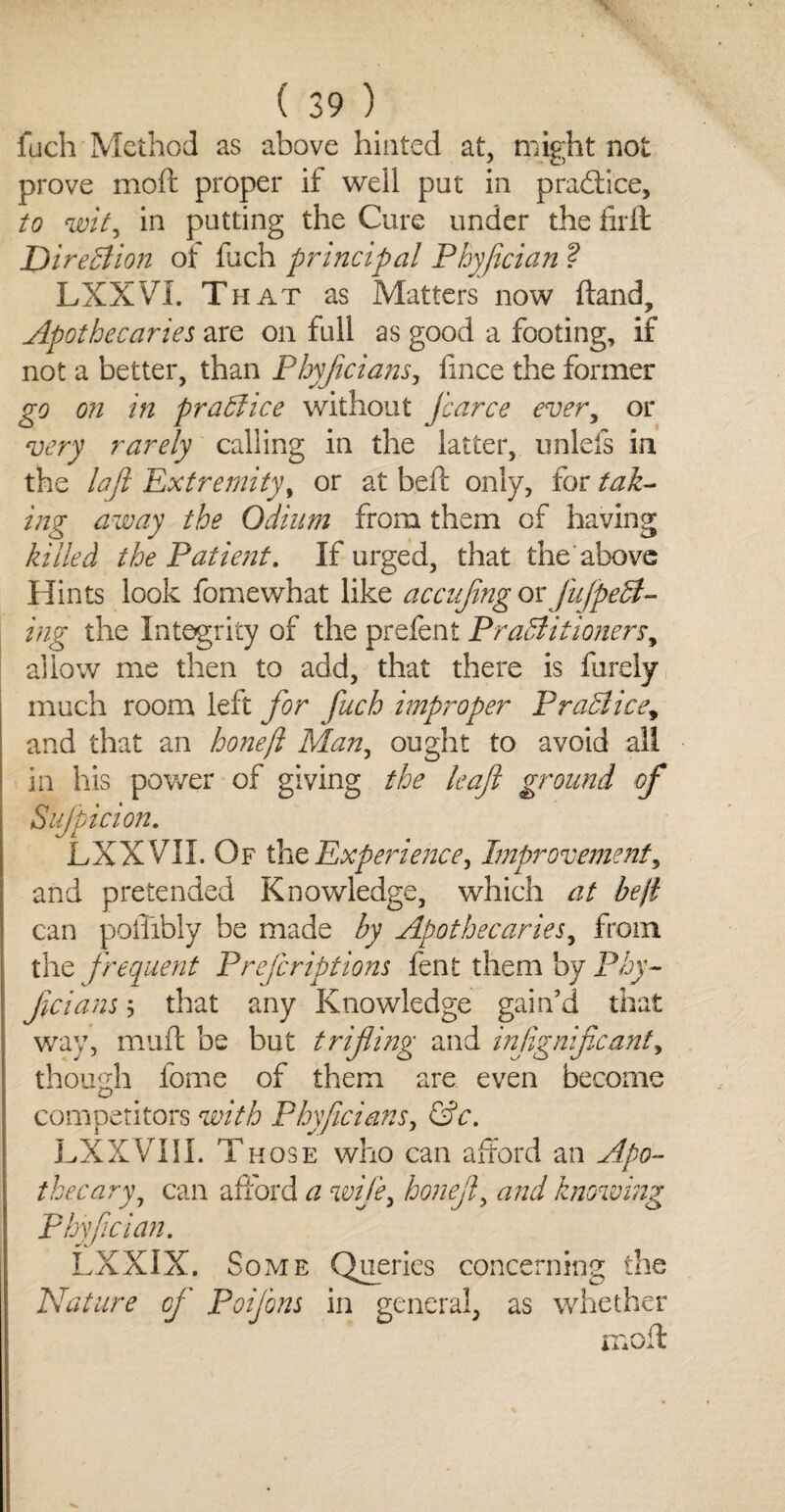 fuch Method as above hinted at, might not prove moft proper if well put in practice, to wit, in putting the Cure under the firft Direction of fuch principal Phyjician ? LXXVL That as Matters now ftand. Apothecaries are on full as good a footing, if not a better, than Phyjicians, fince the former go on in practice without J'carce ever, or very rarely calling in the latter, unlefs in the la ft Extremity, or at beft only, for tak¬ ing away the Odium from them of having killed the Patient. If urged, that the'above Hints look fomewhat like accufng ox fuJpeCl- ing the Integrity of the prefent Practitioners, allow me then to add, that there is furely much room left for fuch improper Practice, and that an honeft Man, ought to avoid ail in his power of giving the leaf ground of Suspicion. LXX VII. Of the Experience, Improvement, and pretended Knowledge, which at be ft can poffibly be made by Apothecaries, from the frequent Prefcriptions fent them by Phy¬ jicians 5 that any Knowledge gain’d that way, muft be but trifli?ig and infignificant, though fome of them are even become competitors with Phyficians, &c. LXXVIII. Those who can afford an Apo¬ thecary, can afford a wife, honejl, and knowing Phyfcian. LXXIX. Some Queries concerning the Nature of Poifons in general, as whether moil