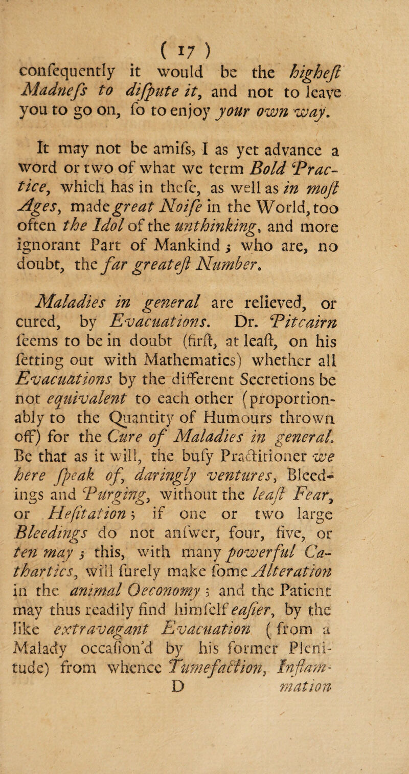 confequcntly it would be the higheft Madnefs to difpute it, and not to leave you to go on, fo to enjoy your own way. It may not be amifs, I as yet advance a word or two of what we term Bold Brae~ tice, which has in thefe, as well as in mojl Ages, madzgreat Noife in the World, too often the Idol of the unthinking, and more ignorant Part of Mankind j who are, no doubt, the far great eft Number. Maladies in general are relieved, or cured, by Evacuations. Dr. Bitcairn * •» teems to be in doubt (firft, at leaft, on his Petting out with Mathematics) whether all Evacuations by the different Secretions be not equivalent to each other (proportion- ably to the Quantity of Humours thrown off) for the Cure of Maladies in general. Be that as it will, the bufy Practitioner we here fpeak of \ daringly ventures, Bleed¬ ings and Barging, without the leaf Fear, or He (it at ion ? if one or two large Bleedings do not anfwer, four, five, or ten may $ this, with many powerful Ca¬ thartics, will Purely make Pomz Alteration in the animal Oeconomy 5 and the Patient may thus readily find him Pelf eafier, by the like extravagant Evacuation (from a Malady occafion'd by his former Pleni¬ tude) from whence Tumefaction, Inflam- D mation