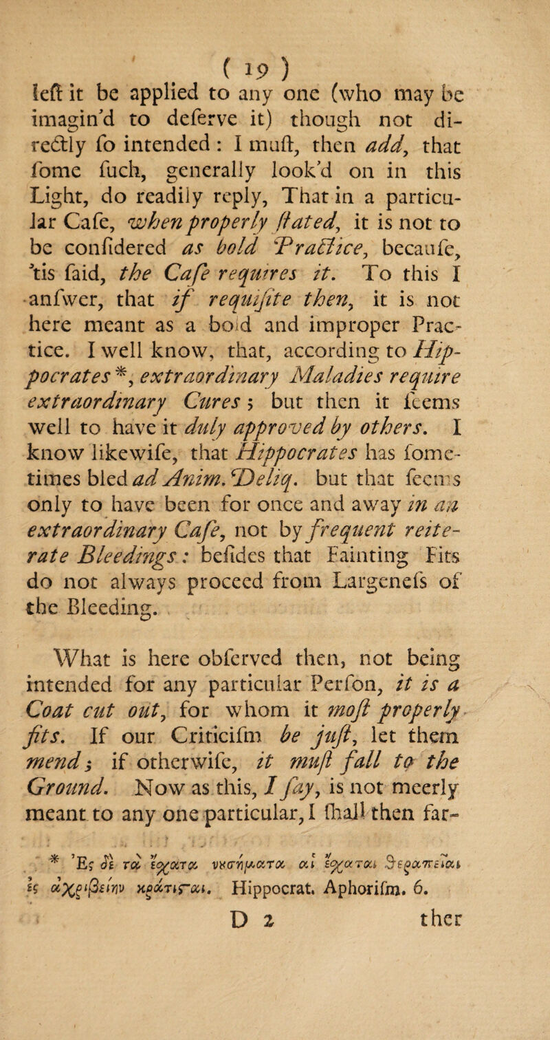 left it be applied to any one (who may be imagin'd to deferve it) though not di¬ rectly To intended : I muft, then add, that fome fuch, generally look'd on in this Light, do readily reply, That in a particu¬ lar Cafe, when properly dated, it is not to be conftdered as bold BraElice, becaufe, \is faid, the Cafe requires it. To this I anfwer, that if reqmfite then, it is not here meant as a boid and improper Prac¬ tice. I well know, that, according to Hip¬ pocrates extraordinary Maladies require extraordinary Cures > but then it feems well to have it duly approved by others. I know likewife, that Hippocrates has fome- times blz&ad Anim/Deliq. but that feems only to have been for once and away in an extraordinary Cafe, not by frequent reite¬ rate Bleedmgs: befides that Fainting Fits do not always proceed from Largenefs of the Bleeding. What is here obferved then, not being intended for any particular Perfon, it is a Coat cut out, for whom it moft properly fits. If our Criticifm be juft, let them mend; if other wife, it mufi fall to the Ground. Now as this, I fay, is not mcerly meant to any one particular, I fhajl then far- * ’Ej Jg roi tcfcOiTK v^G-ri^aroc al to^orrou, Segocmtou h xpctTir&i. Hippocrat. Aphorilm. 6. D 2 ther