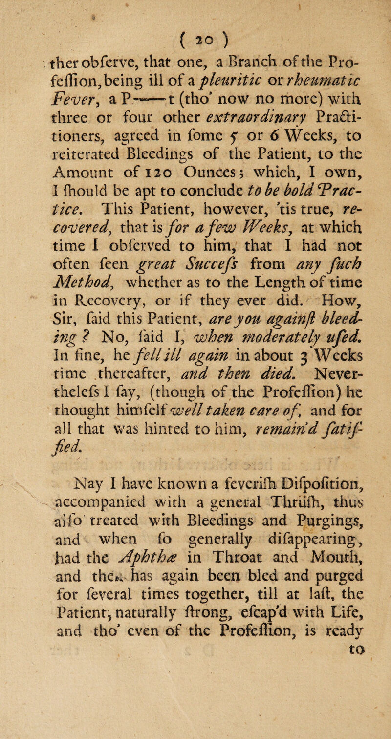 therobferve, that one, a Branch of the Pro- feflion, being ill of a pleuritic or rheumatic Fever, a P——t (tho* now no more) with three or four other extraordinary Fradi- tioners, agreed in fome y or 6 Weeks, to reiterated Bleedings of the Patient, to the Amount of 120 Ounces; which, I own, I fhould be apt to conclude to be bold Prac¬ tice. This Patient, however, Tis true, re- covered, that is for a few Weeks, at which time I obferved to him, that I had not often feen great Succefs from any fuch Method, whether as to the Length of time in Recovery, or if they ever did. How, Sir, faid this Patient, are you againfi bleed¬ ing ? No, faid I, when moderately ufed. In fine, he felldll again in about 3 Weeks time .thereafter, and then died. Never- thelefsl fay, (though of the Profellion) he thought himlelf well taken care of and for all that was hinted to him, remain’d fatif fed. Nay I have known a feverifh Difpofition, accompanied with a general Thriilh, thus aifo treated with Bleedings and Purgings, and when fo generally difappearing, had the Aphthre in Throat and Mouth, and the*; has again been bled and purged for feveral times together, till at laft, the Patient, naturally ftrong, efcap'd with Life, and tho5 even of the Profefilon, is ready to