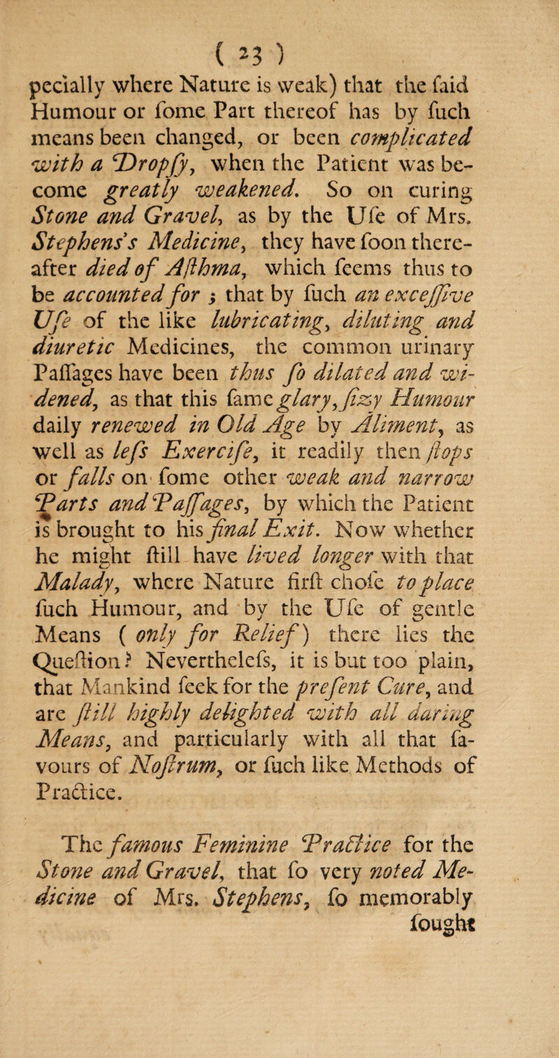 pecially where Nature is weak) that the faid Humour or fome Part thereof has by fuch means been changed, or been complicated with a cDrop[yy when the Patient was be¬ come greatly weakened. So on curing Stone and Gravel, as by the Ufe of Mrs, Stephens s Medicine, they have foon there¬ after died of Aflhma, which feems thus to be accounted for s that by fuch an exceffive Ufe of the like lubricating, diluting and diuretic Medicines, the common urinary Palfages have been thus fo dilated and wi¬ dened, as that this famzglaryyfiz,y Humour daily renewed in Old Age by Aliment, as well as lefs Exercife, it readily then flops or falls on fome other weak and narrow Farts and Faff ages, by which the Patient is brought to his final Exit. Now whether he might ftill have lived longer with that Malady, where Nature firft chofe to place fuch Humour, and by the Ufe of gentle Means ( only for Relief) there lies the Queilion.* Neverthelefs, it is but too plain, that Mankind feekfor the prefent Curey and are fill highly delighted with all daring Means, and particularly with all that fa¬ vours of Nofirum> or fuch like Methods of Practice. The famous Feminine FraSlice for the Stone and Gravel, that fo very noted Me¬ dicine of Mrs. Stephens, fo memorably fought