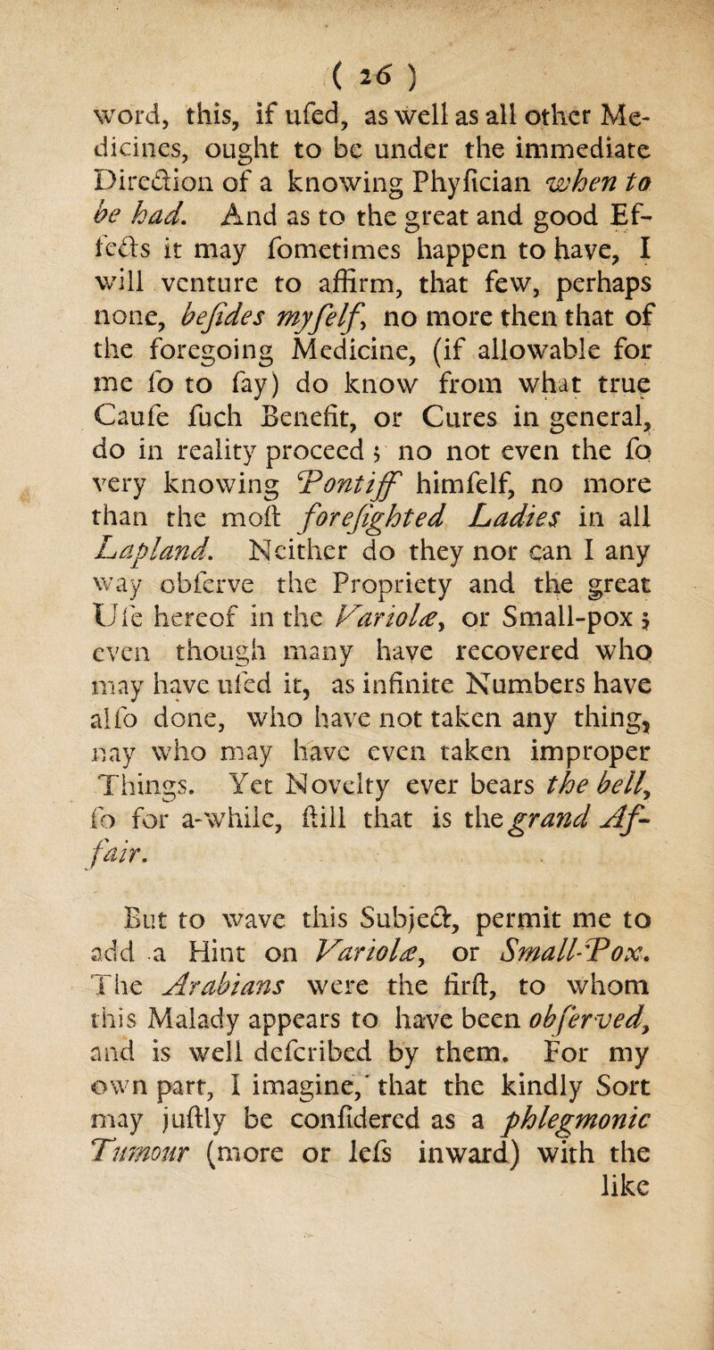 word, this, if ufed, as well as all other Me¬ dicines, ought to be under the immediate Dire&ion of a knowing Phyfician when to he had\ And as to the great and good Ef- feds it may fometimes happen to have, I will venture to affirm, that few, perhaps none, hefides myfelf\ no more then that of the foregoing Medicine, (if allowable for me fo to fay) do know from what true Caufe fuch Benefit, or Cures in general, do in reality proceed $ no not even the fo very knowing ‘Pontiff himfelf, no more than the mod forefighted Ladies in all Lapland, Neither do they nor can I any way obferve the Propriety and the great Ufe hereof in the Variola y or Small-pox \ even though many have recovered who may have ufed it5 as infinite Numbers have alfo done, who have not taken any things nay who may have even taken improper Things. Yet Novelty ever bears the belly fo for a-while, dill that is the grand Af¬ fair. But to wave this Subjed, permit me to add a Hint on Variola, or Small-Pox. The Arabians were the firft, to whom this Malady appears to have been obferved\ and is well deferibed by them. For my own part, I imagine,'that the kindly Sort may juftly be confldered as a phlegmonic Tumour (more or lefs inward) with the like