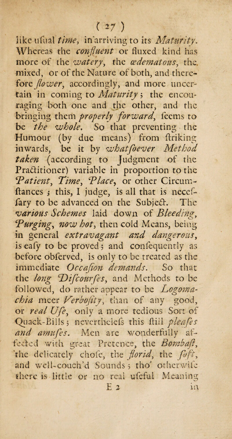 iikc ufual time, in arriving to its Maturity. Whereas the confluent or fluxed kind has more of the watery, the cedematous7 the. mixed, or of the Nature of both, and there¬ fore flower, accordingly, and more uncer¬ tain in coming to Maturity; the encou¬ raging both one and the other, and the bringing them properly forward, feems to be the whole. So that preventing the Humour (by due means) from ftriking inwards, be it by whatfoever Method taken (according to Judgment of the Praftitioner) variable in proportion to the 5Patient, Time, Blace, or other Circum- ftances j this, I judge, is all that is necef- fary to be advanced on the Subjeft. The various Schemes laid down of Bleeding, \rPurging, now hot, then cold Means, being in general extravagant and dangerous, is eafy to be proved $ and confequently as before obferved, is only to be treated as the immediate Occafion demands. So that the long SDifcourfes, and Methods to be followed, do rather appear to be Logoma- meer Verbofity, than of any good, or re&l Ufey only a more tedious Sort of Quack-Bills 5 nevertheiefs this ftill pleafes and amufes. Men are wonderfully af¬ fected with great Pretence, the Bomb aft, 'the delicately chofe, the florid, the foft, and welUcouch’d Sounds 5 tho* other wife there is little or no real ufeful Meaning E 2 in