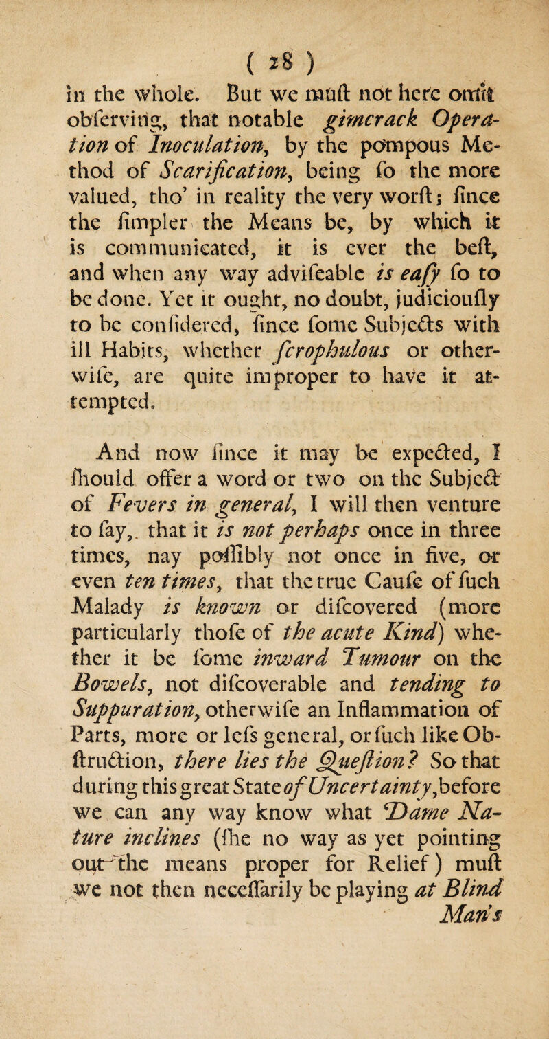 in the whole. But we rnuft not here omit obfervirig, that notable gimcrack Opera¬ tion of Inoculation, by the pompous Me¬ thod of Scarification, being fo the more valued, tho’ in reality the very worft; fince the Ampler the Means be, by which it is communicated, it is ever the beft, and when any way advifeablc is eafy fo to be done. Yet it* ought, no doubt, judicioufly to be confidered, fince fome Subjects with ill Habits, whether fcrophulous or other- wile, are quite improper to have it at¬ tempted. And now itnee it may be expeded, I fhouid offer a word or two on the Subject of Fevers in general, I will then venture to fay,, that it is not perhaps once in three times, nay pofUbly not once in five, or even ten times, that the true Caufe of fuch Malady is known or difeovered (more particularly thofe of the acute Kind) whe¬ ther it be fome inward Tumour on the Bowels, not difcoverable and tending to Suppuration, otherwife an Inflammation of Parts, more or lefs general, or fuch likeOb- ftrudion, there lies the Queftion? So that during this great State of Uncertainty, before we can any way know what Flame Na¬ ture inclines (fhe no way as yet pointing ogrdhe means proper for Relief) mull we not then neceflarily be playing at Blind Mans