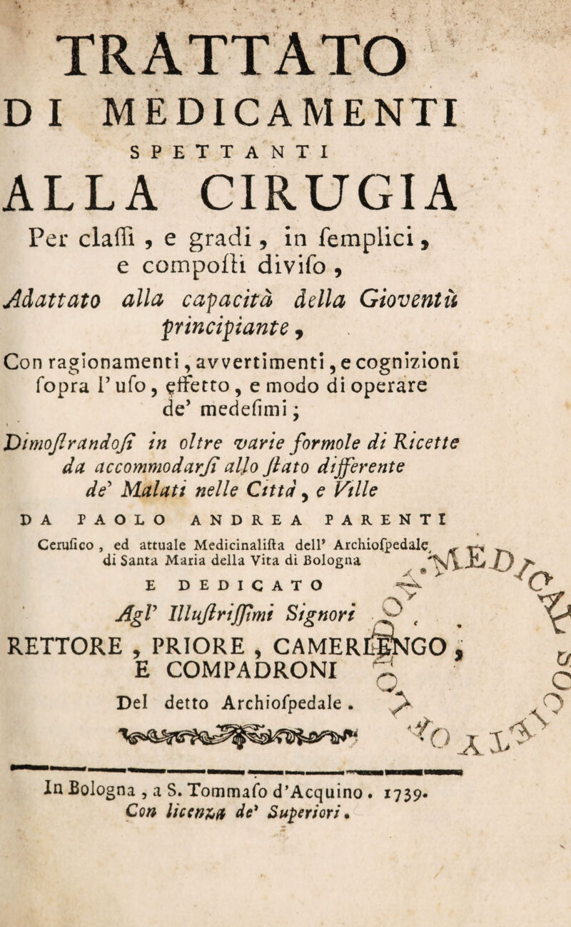 DI MEDICAMENTI SPETTANTI ALLA CIRUGIA Per claffi , e gradi. in femplici , e comporti divifo , Adattato alla capacità della Gioventù 'principiante , Con ragionamenti, avvertimenti, e cognizioni fopra V ufo , affetto, e modo di operare de’ medefimi ; DimoflrandoJI in oltre varie formole di Ricette da accommodarji allo Jlato differente de’ Malati nelle Citta. e Ville I) A PAOLO ANDREA PARENTI Cerufico , ed attuale Medicinalifta dell* Archiofpedale, di Santa Maria della Vita di Bologna x E DEDICATO O' * • ;:> •« ' >*> AgV lllufirijftmi Signori % RETTORE . PRIORE CAMERI^GO % E COMPADRONI Del detto Archiofpedale . ^ O W. c n 9 O al- \ In Bologna , a S. Tommafo d’Acquino . 1739. Con licenza de' Superiori •
