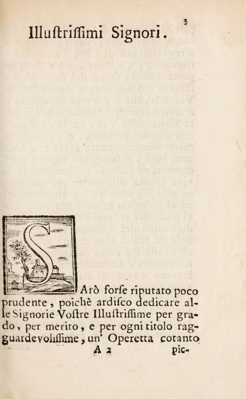 5 llluftriffimi Signori. i Arò forfè riputato poco prudente, poiché ardifco dedicare al¬ le Signorie Voftre Illuilriffime per gra¬ do , per merito, e per ogni titolo rag- guardevoliffime, un’ Operetta cotanto A ì pie-