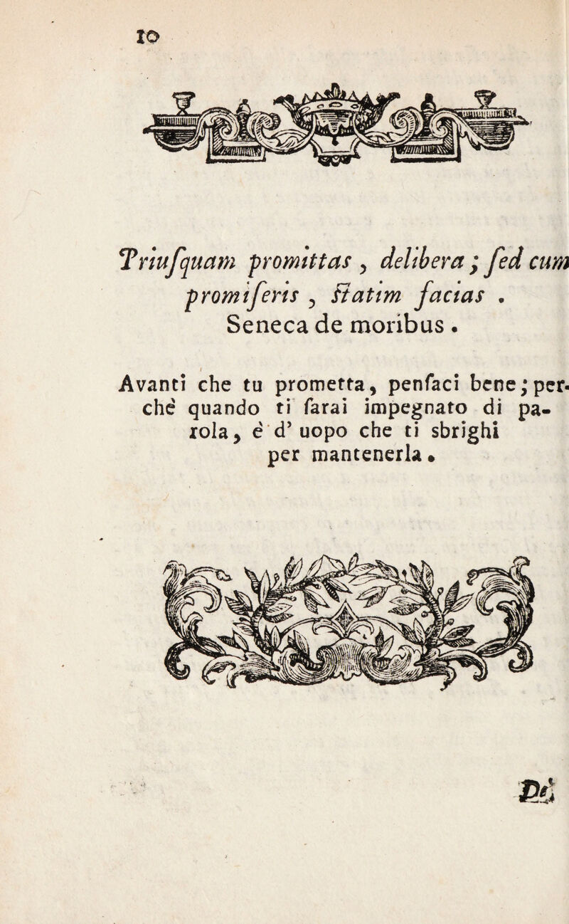 Tnufquam promittas , delibera ; fed cura prontiferis , Ftatim factas . Seneca de moribus. I Avanti che tu prometta, penfaci bene; per¬ ché quando ti farai impegnato di pa¬ iola, è d’uopo che ti sbrighi per mantenerla*