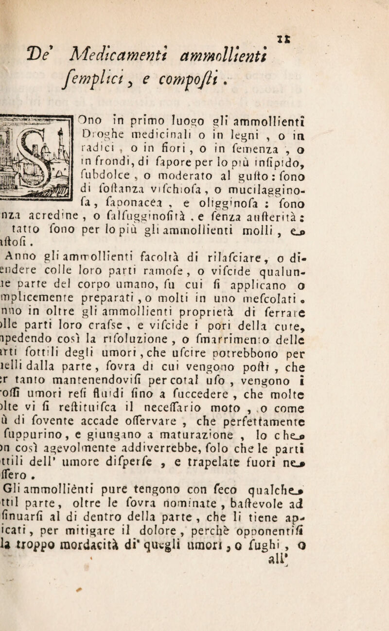 T)e Medicamenti ammollienti jempiici, e compo/li. Ono in primo luogo gli ammollienti m e ci icinali o in legni , o in radici , o in fiori , o in Temenza , o in frondi, di fapore per Io più infipido, fubdol ce, o moderato al gultoifono di foftanza vifchiofa, o mucilaggino- fa, faponacéa , e oltgginofa ; fono nza acredine, o falfugginofi tà , e fenza aufterità; tatto tono perlopiù gli ammollienti molli , eu> iftofi . Anno gli amrrollienti facoltà di riJafciare, o di- endere colle loro parti ramofe , o vifcide qualun- te parte del corpo umano, fu cui fi applicano o mplicememe preparati, o molti in uno mefcolati • nno in oltre gli ammollienti proprietà di ferrare >Ile parti loro crafse , e vifcide i pori della cure, spedendo così la rifoluzione , o fmarrimemo delle irti fonili degli umori, che ufcire potrebbono per ie 11 i dalla parte, fovra di cui vengono poftr , che ir tanto mantenendovi!! percotal ufo, vengono i olii umori refi fluidi fino a fuccedere , che molte )lte vi fi reftituifca il necefiario moto , ,o come ù di fovente accade ofiervare , che perfettamente fuppurino, e giungano a maturazione , lo c he_o >n così agevolmente addiverrebbe, folo chele parti tri 1 i dell’ umore difperfe , e trapelate fuori ne.# fiero • Gli ammolliènti pure tengono con feco qualche^ ttil parte, oltre le fovra nominate, baftevole ai finuarfi al di dentro della parte, che li tiene ap- icati, per mitigare il dolore, perchè opnonenti/t 1* troppo mordacità di' quegli umori, o fughi , o
