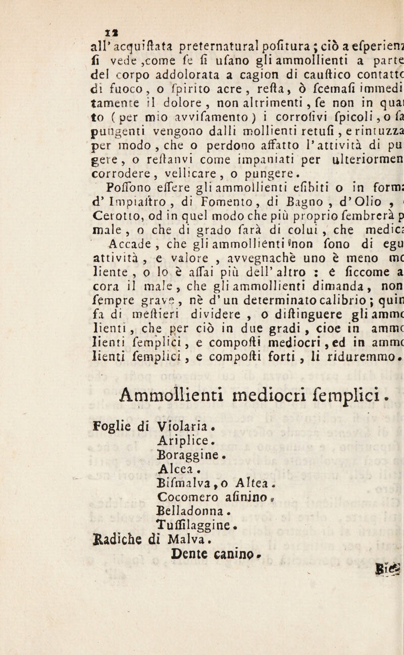 all* acqui fi ata pretematural pofitura ; ciò a efperien? fi vede ,come fe fi ufano gli ammollienti a parte del corpo addolorata a cagion di catiftico contane di fuoco, o fpirito acre, refta, ò feemafì immedi tameme il dolore , non altrimenti, fe non in quai to (per mio avvifamento) i corrolìvi fpicoli,ofa pungenti vengono dalli mollienti retufi , e rintuzza per modo , che o perdono affatto l’attività di pu gei e, o refianvi come impaniati per ulteriormen corrodere, vellicare, o pungere. Pofiono elfere gli ammollienti efibiti o in form: d’ Impiastro , di Fomento, di Bagno, d’Olio , < Cerotto, od in quel modo che più proprio fembrerà p male , o che di grado farà di colui , che medica Accade, che gli ammolliènti «non fono di egu attività , e valore , avvegnaché uno è meno me liente , o lo è afTai più dell’altro : e ficcome a cora il male, che gli ammollienti dimanda, non fémpre grave, nè d’un determinato cali brio ; quin fa di meftieri dividere , 0 diftinguere gli amme lienti, che per ciò in due gradi, cioè in amine lienti femplici, e comporti mediocri, ed in amine lienti femplici, e comporti forti, li riduremmo. Ammollienti mediocri femplici. Foglie di Violaria* Ariplice. Boraggine. Alcea . Bifmalva, o Altea . Cocomero afioino* Belladonna. Tuflilaggine. Radiche di Malva. Dente canino»
