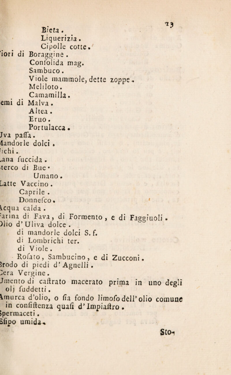 *3 B / e fa . Liquerizia. Cipolle cotte. ’iori di Boraggine . Consolida mag. Sambuco. Viole mammole, dette zoppe * Meliloto. Camamilla. emi di Malva. Altea . Eruo. Portulacca « Jva paflfa. Mandorle dolci • richì. ,ana fuccida . aereo di Bue * Umano • Latte Vaccino. Caprile . Donnefco. Icqua calda . Larina di Fava, di Formento , e di Fasei'uoli. ìlio d’Uliva dolce . di mandorle dolci S. f. di Lombrichi ter. di Viole. Rofato, Sambucino, e di Zucconi. Srodo di piedi d* Agnelli . Lera Vergine. Jmento di caftrato macerato prima in uno degli olj fuddetti. ^rnurca d’olio, o Ila fondo limofo dèli’olio comune in confiftenza quali d’Impiatiro. Spermaceti. Bfipo umida-. Sto-*