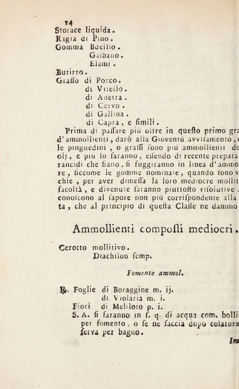 *4 Storace liquida. Bigia di Pino. Gomma Bacillo . Gaibano. Eiami . Butirro. Giallo di Porco. di Vitello, di Anetra . di Cervo . di Gallina . di Capra , e limili. Prima di palpare piu oitre in quello primo grs d’ ammollienti, darò alla Gioventù avvitamento , < le pinguedini , o grati! fono più ammollienti de olj , e piu io faranno, eiìendo di recente prepara rancidi che liano,lì fuggiranno in linea d’amino re, liccome le gomme nominale, quando fono v chie , per aver dimdfa la loio mediocre molla facoltà, e divenute faranno piuttolto rifolutive . conoscono al fapore non piu corrifpondente alla ta , che al principio di quella dalle ne damino Ammollienti compolli mediocri. Cerotto mollirivo. Diachilon femp. Tomento ammoì, 5*. Foglie di Boraggine m. ij. di Violaria m. i. Fiori di Meliloto p. i. S. A. fi faranno in f. q, di acqua com. bolli per fomento , o fé ne faccia dopo colatura feiva per bagno. Im
