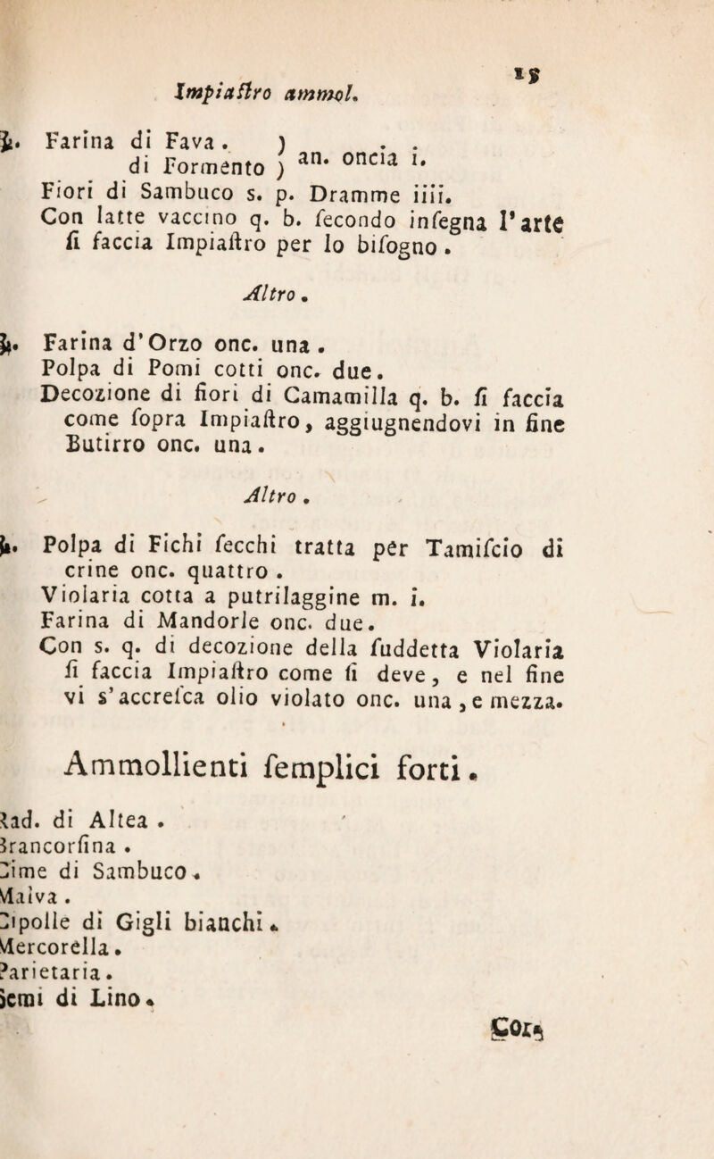 Impiaflro ctmmcl. ì. Farina di Fava. ) . . di Tormento ) an* onci‘l l* Fiori di Sambuco s. p. Dramme iiii. Con latte vaccino q. b. fecondo infegna l’arte fi faccia Impiaftro per lo bifogno . Altro . Ji. Farina d’Orzo onc. una. Polpa di Pomi cotti onc. due. Decozione di fiori di Camamilla q. b. fi faccia come fopra Impiaftro, aggiugnendovi in fine Butirro onc. una. Altro . I». Polpa di Fichi fecchi tratta per Tamifcio di crine onc. quattro . Violaria cotta a putrilaggine m. i. Farina di Mandorle onc. due. Con s. q. di decozione della fuddetta Violaria fi faccia Impiaftro come fi deve, e nel fine vi s’accrelca olio violato onc. una, e mezza. Ammollienti femplici forti. *ad. di Altea . Srancorfina . Dime di Sambuco. Malva . Hi polle di Gigli bianchi* Mercorella. ?arietaria. >crai di Lino* Sor,