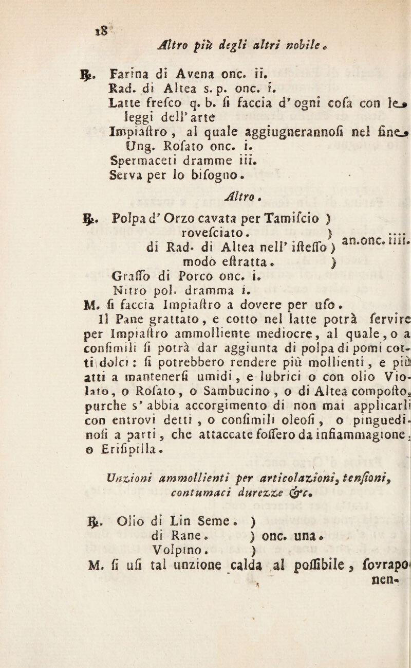Altro pik degli altri nobile e I&, Farina di Avena onc. ii. Rad. di Altea s. p. onc. i. Lane frefco q. b. fi faccia d’ ogni cofa con Ie_» leggi dell’arte Impiaftro , al quale aggiugnerannofì nel Ong. Rofato onc. i. Spermaceti dramme iii. Serva per lo bifogno. Altro. Ifc. Polpa ds Orzo cavata per Tamsfcio ) rovefciato. ) di Rad- di Altea nell’ifteffo > a15-001*121'- modo eùratta. ) G raffo di Porco onc. i. Nitro poi, dramma i. M, fi faccia Impiaùro a dovere per ufo. Il Pane grattato, e cotto nel latte potrà fervire per Impsaftro ammolliente mediocre, al quale, o a; confimiit fi potrà dar aggiunta di polpa di pomi cot- ti dolci t fi potrebbero rendere più moilienti, e più atti a mantenerli umidi, e lubrici o con olio Vio» lato, o Rofato, o Sambucino , o di Altea compoftog purché s’abbia accorgimento di non mai applicarli eoo entrovi detti , o confimi! i oleofì, o pinguedi» noli a parti, che attaccate foffero da infìammagione. © HrifìpiIla » Unzioni ammollienti per articolazionis tenjioni, contumaci durezze &c* Ifc. Olio di Lin Seme. ) di Rane. ) onc. una» Volpino. ) M, fi ufi tal unzione calda al potàbile , fovrapo* , nen-
