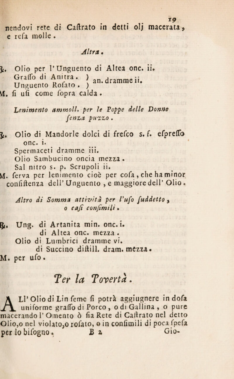 *9 nendovi rete di Cabrato in detti olj macerata, e refa molle . Altra • Olio per l’Unguento di Altea onc. Graffo di Anitra. ) .,orrifY,^:: TT . -> r ( an. dramme li* Unguento Rofato . ) VI. fi ufi come fopra calda . in Lenimento ammoll. per le Poppe delle Donne fenza pu'zzo . Ji. Olio di Mandorle dolci di frefco s. f. efpretto onc. i. Spermaceti dramme iii. Olio Sambucino oncia mezza. Sai nitro s. p. Scrupoli ii. M. ferva per lenimento cioè per cofa , che ha minor confidenza dell’ Unguento , e maggiore dell’ Olio • Altro di Somma attività per Vufo fuddetto , o cafi conjìmili • Ung. di Artanita min. onc. i. di Altea onc. mezza . Olio di Lumbrici dramme vi. di Succino dittili, dram. mezza# M. per ufo. Ter la Tovertà. ALI* Olio di Lin feme fi potrà aggiugnere in dofa uniforme gratto di Porco , o di Gallina , o pure macerando 1’Omento ò fia Rete di Cattrato nel detto Olio,o nel violato;o rofato, o in confimili di poca fpefa per lo òifogno • E 2. Gio-