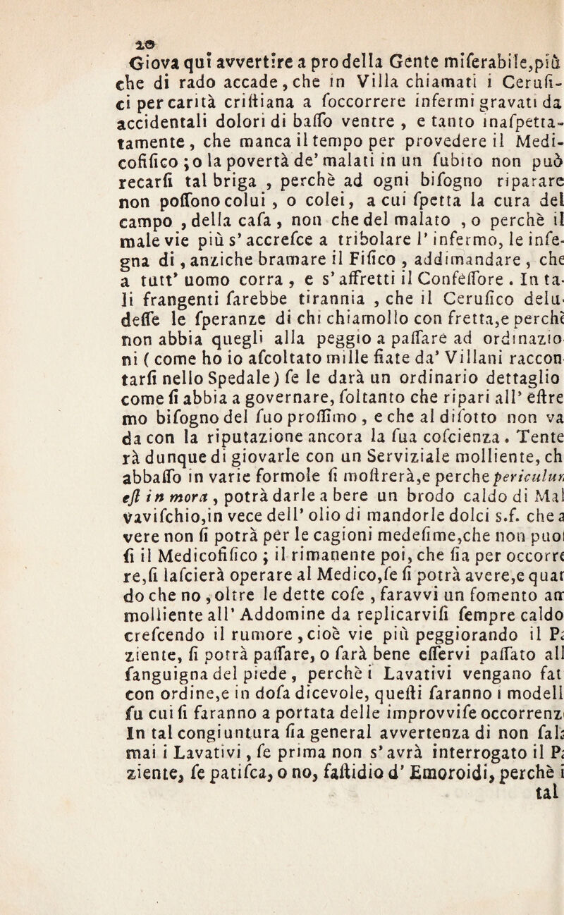 Giova qui avvertire a prò della Gente miferabile,più che di rado accade, che in Villa chiamati i Cerali- ci per carità criftiana a (occorrere infermi gravati da accidentali dolori di ballo ventre , e tanto ìnafpetra- tamente, che manca il tempo per provedere il Medi- cofifico ;o la povertà de’malati in un fubito non può recarli tal briga , perchè ad ogni bifogno riparare non poffonocolui , o colei, a cui fpetta la cura del campo , della cafa , non che del malato ,o perchè il male vie più s’accrefce a tribolare l’infermo, le info¬ gna di, anziché bramare il Fifico , addimandare , che a tutt* uomo corra , e s* affretti il ConfélTore . In ta¬ li frangenti farebbe tirannia , che il Cerufico delu¬ dere le fperanze di chi chiamollo con fretta,e perche non abbia quegli alla peggio a palfarè ad ordinazio ni ( come ho io afcoltato mille fiate da’ Villani raccon tarli nello Spedale) fe le darà un ordinario dettaglio come fi abbia a governare, foitanto che ripari all’ eftre mo bifogno del fuoprollìmo, e che al difotto non va da con la riputazione ancora la fua cofcienza. Tente rà dunque di giovarle con un Serviziale molliente, eh abbaffo in varie forinole (i inoltrerà,e percheperìculur, efl in mora , potrà darle a bere un brodo caldo di Mal vavifchiojin vece dell’ olio di mandorle dolci s.f. che a vere non fi potrà per le cagioni medefime,che non puoi fi il Medicohfico ; il rimanente poi, che fia per occorra re,fi iafeierà operare al Medicone fi potrà avere,e quar do che no , oltre le dette cofe , faravvi un fomento arr molliente all* Addomine da replicarvifi fempre caldo erefeendo il rumore,cioè vie più peggiorando il Pi ziente, fi porrà paiTare, o farà bene eflervi palfato all fanguigna del piede , perchè i Lavativi vengano fai con ordine,e in dofa dicevole, quelli faranno i modell fu cui fi faranno a portata delle improvvife occorrenz' In tal congiuntura fia generai avvertenza di non fak mai i Lavativi, fe prima non s* avrà interrogato il Pi sdente, fe patifea, o no, falcidio d’Emoroidi, perchè i tal