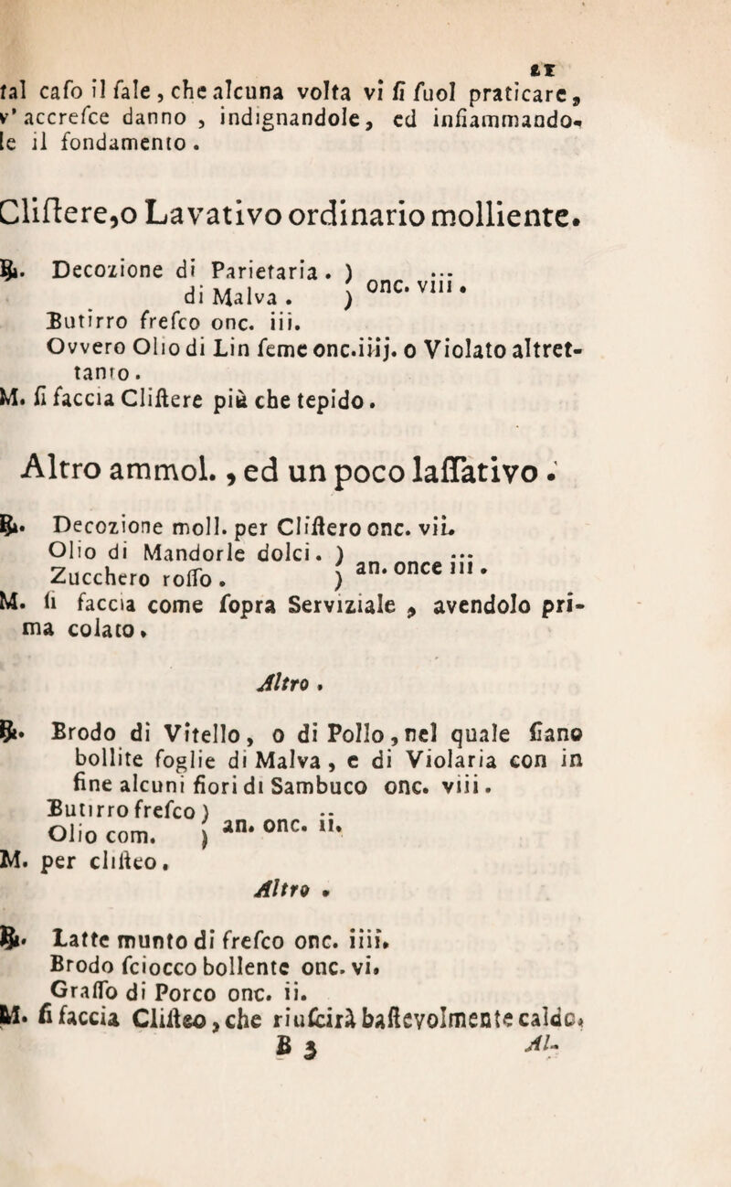 v* accrefce danno , indignandole, cd infiammando** le il fondamento . Cliftere,o Lavativo ordinario molliente. onc. viti • 5». Decozione di Parietaria . ) di Malva . ) Butirro frefeo onc. iii. Ovvero Olio di Lin feme onc.iiij. o Violato altret¬ tanto . M. fi faccia Cliftere piè che tepido. Altro ammol., ed un poco lavativo. &• Decozione moli, per CIfftero onc. vii* Olio di Mandorle dolci. ) Zucchero rodo . ) an‘oncem' M. fi faccia come (opra Serviziale > avendolo pri¬ ma colato* Altro . Èfc. Brodo di Vitello, o di Pollo,nel quale fìano bollite foglie di Malva, e di Violaria con in fine alcuni fiori di Sambuco onc. viii. Butirro frefeo} Olio com. ) an# onc* u* M. per cliiteo. Altro m Si* Latte munto di frefeo onc. iiii» Brodo fciocco bollente onc. vi. Graffo di Porco onc. ii. M. fi faccia Clifieo,che riufciràbalkvolmente calde* B 3 Al-