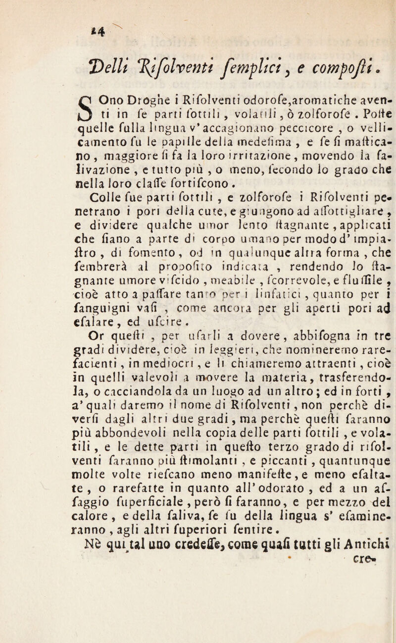 Velli %ifolventt femplici, e compojìi. SOno Droghe i Rifolventi odorofe,aromatiche aven¬ ti in fé parti fornii , volani!, ò zolforofe . Polle quelle falla lingua v* accagionano peccicore , o velii- camenrofu le papille della medelìma , e fe fi maltica¬ ro , maggiore lì fa la loro irritazione , movendo la fa- livazione , e tutto più , o meno, fecondo lo grado che nella loro clalfe fortifcono . Colle fue parti fornii , e zolforofe i Rifolventi pe¬ netrano i pori delia cute, e giungono ad alTottigliare , e dividere qualche umor lento bagnante , applicati che fiano a parte di corpo umano per modo d’impìa- ftro , di fomento, od in qualunque altra forma , che fembrerà al proporlo indicata , rendendo lo (la¬ gnante umore vifcido , meabile , fcorrevole, e fluilìle , cioè atto a palfare tanfo per i linfatici , quanto per i fanguìgni vali , come ancora per gli aperti pori ad efaìare, ed ufcire. Or quelli , per tifarli a dovere, abbifogna in tre gradi dividere, cioè in leggieri, che nomineremo rare¬ facenti , in mediocri, e li chiameremo attraenti, cioè in quelli valevoli a movere la materia, trasferendo¬ la, o cacciandola da un luogo ad un altro ; ed in forti , a* qual? daremo il nome di Rifolventi, non perchè di¬ vertì dagli altr i due gradi, ma perchè quelli faranno più abbondevoli nella copia delle parti fot ri li , e vola¬ tili, e le dette parti in quello terzo grado di rifol¬ venti faranno più limolanti , e piccanti , quantunque molte volte riefcano meno manifelie,e meno efalta- te , o rarefatte in quanto all’odorato, ed a un af- faggio fuperficiale , però fi faranno, e per mezzo del calore, e della faliva, fe fu della lingua s’ efaraine- ranno , agli altri fuperiori fentire . Nè qiuul uno credefle*come quafi tutti gli Antichi • ere-