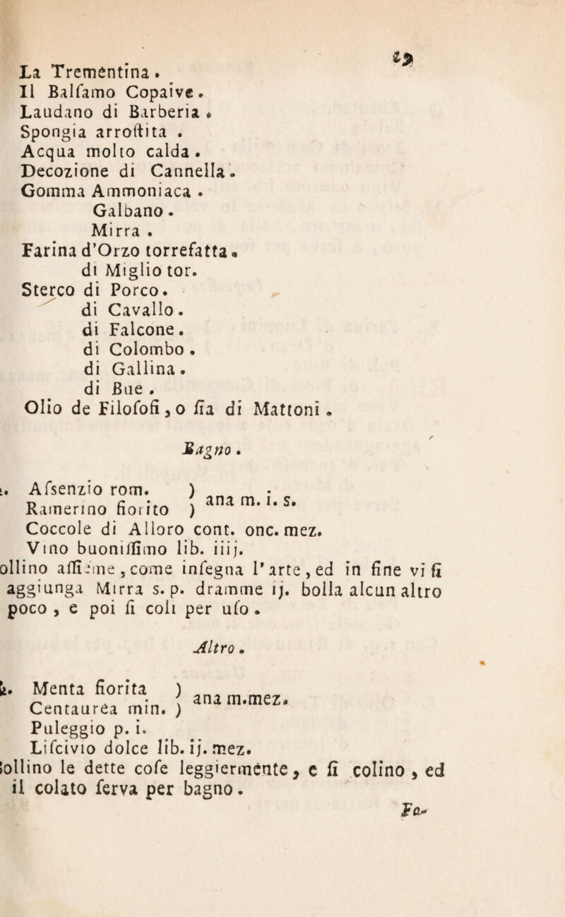 La Trementina. Il Balfamo Copaive. Laudano di Barberia * Spongia arrostita . Acqua molto calda . Decozione di Cannella. Gomma Ammoniaca . Galbano. Mirra . Farina d’Orzo torrefatta * di Miglio tor. Sterco di Porco, di Cavallo, di Falcone, di Colombo . di Gallina, di Bue . Olio de Filofofi,o ila di Mattoni. Sagno. i. Afsenzio rom. ) Rainerino fiorito ) ana m* I# Coccole di Alloro cont. onc. mez. Vino buonilfimo lib. iiij. oliino affi ime, come infegna Parte, ed in fine vi fi agg1unSa Mirra s. p. dramme ij. bolla alcun altro poco , e poi fi coli per ufo . Altro. li. Menta fiorita ) _ • . ana m.mez. Centaurea min. ) Puleggio p. i. Lifcivio dolce lib. ij. mez. lollino le dette cofe leggiermente, c fi colino , ed il colato ferva per bagno. Fa*