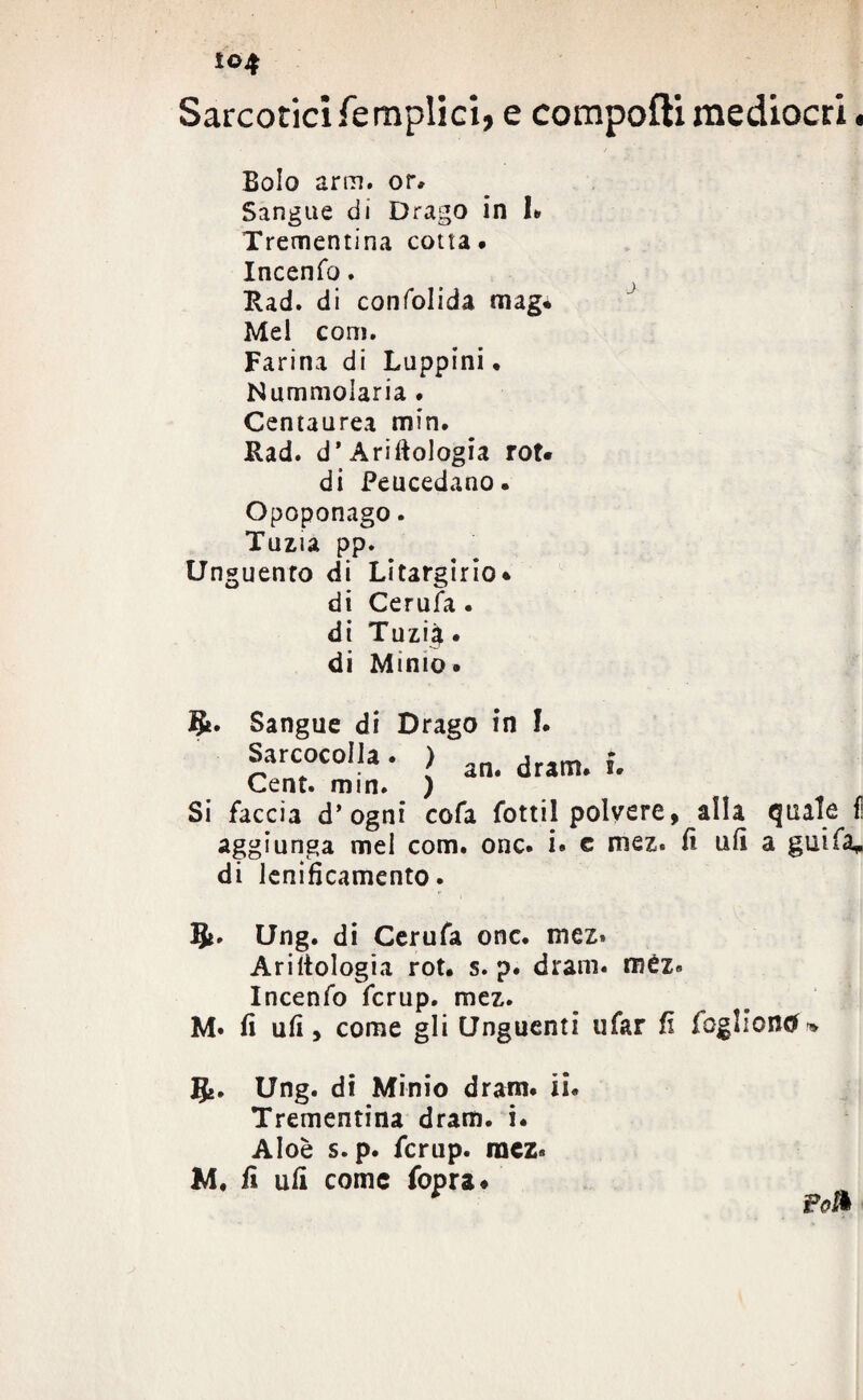 i©4 Sarcotici (empiici, e compofti mediocri. Bolo arm. or* Sangue di Drago in I» Trementina cotta. Incenfo. Rad. di confolida mag* Mei coni. Farina di Luppini. Nummolaria ♦ Centaurea min. Rad. d’Ariftologia roN di Peucedano. Opoponago. Tuzia pp. Unguento di Litargirio* di Cerufa . di Tuzi^. di Minio* §t. Sangue di Drago in I. Sarcocolia. ) an. dram. {. Cent. min. ) Si faccia d’ogni cofa fottil polvere, alla quale fi aggiunga mel com. onc. i* c mez. fi ufi a guifa, di lenificamento. &. Ung. di Cerufa onc. mez» Ariltologia rot. s. p. dram» mèz» Incenfo fcrup. mez. M» fi ufi, come gli Unguenti tifar fi fòglioncK Ung. di Minio dram* ii* Trementina dram. i. Aloè s.p. fcrup. raez* M. fi ufi come fopra* r Poi*