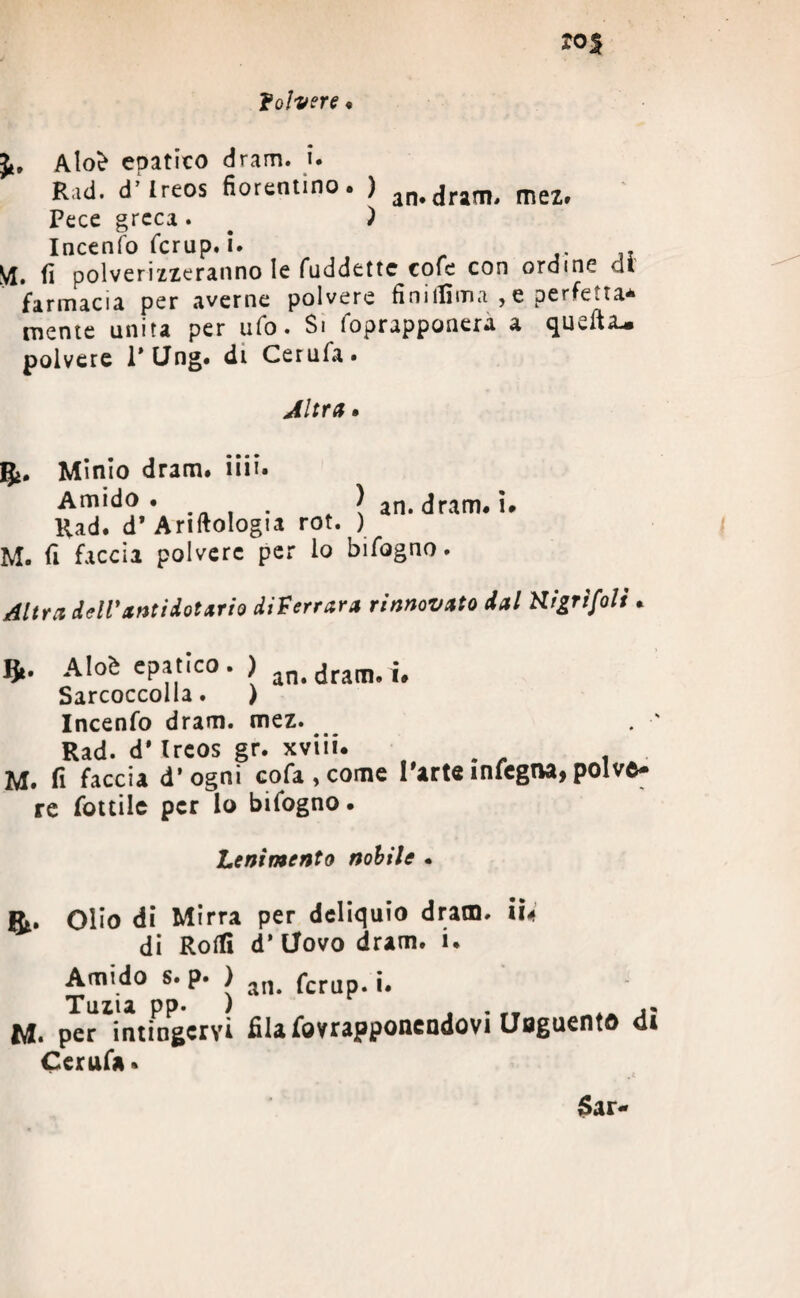 folvere • Jt, Aloè epatico dram. i. Rad. d’ireos fiorentino. ) an.dram, mez. Pece greca. . ) Iacenfo fcrap. i. VI. fi polverizzeranno le fuddette cofe con ordine dì farmacia per averne polvere fìniifima , e perfe.ta* mente unita per ufo. Si foprappanera a quella, polvere P Ung. di Cerufa» Altra. gi. Minio dram# iiii# Amido. \ an. dram. i. Rad. d’ Ariftologia rot. ) M. fi faccia polvere per lo bifogno. Altra dell* ariti dot ario diserrava rinnovato dal Kigrìfoli J*. Aloè epatico. ) n#dram#i# Sarcoccolla. ) Incenfo dram. mez. Rad. d’Ireos gr. xviii. . . M. fi faccia d’ogni cofa , come Parte mfegna, polve¬ re fottile per lo bifogno. Lenimento nobile . Olio di Mirra per deliquio dram. iU di Rolli d’ Uovo dram. i. Amido s. p. ) an< fcrUp. i. Tuzia pp. ) . M. per intingervi fila fovrapponcndovi Unguentò di Cerufa•