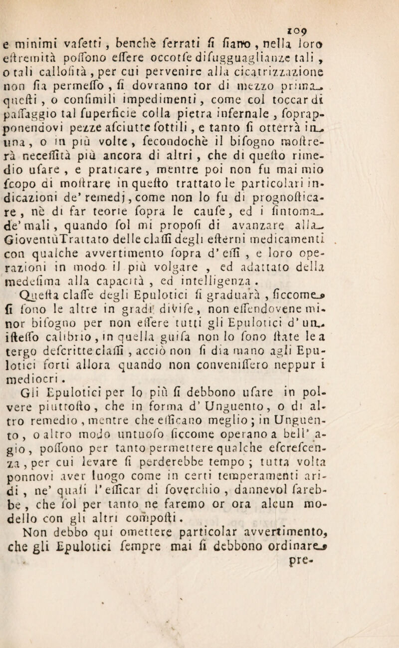 109 e minimi vafetti, benché ferrati fi farro , nella loro ellremità poffono elfere occotfe difugguaglianze tali , otali caliolìtà , per cui pervenire alla cicatrizzazione non Ha permeilo , fi dovranno tor di mezzo prima-, quelli , o confinili impedimenti, come col toccardi palfaggio tal fuperlicie colla pietra infernale , foprap- ponendovi pezze afeiutte lottili, e tanto fi otterrà in- lina, o m più volte, fecondochè il bifogno raollre- rà necelfità più ancora di altri , che di quello rime¬ dio ufare , e praticare, mentre poi non fu mai mio feopo di molirare in quelio trattatole particolari in¬ dicazioni de’rernedj, come non lo fu di prognoftica- re , nè di far teorie l’opra le caufe, ed i fintoma— de’mali, quando fol mi propoli di avanzare alia— GioventùTrattato delle chili degli elicmi medicamenti con qualche avvertimento l'opra d’ elfi , e loro ope¬ razioni in modo il più volgare , ed adattato della medefima alla capacità, ed intelligenza . Quella dalle degli Epulotici fi graduaVà , Eccome.» fi fono le altre in gradi diVife, non eifendovene mi¬ nor bifogno per non edere tutti gli Epulotici d’un,. iftelfo calibrio , in quella guifa non lo fono Hate le a tergo deferitte dalli , acciò non li dia mano agli Epu¬ lotici forti allora quando non convennero neppur i mediocri. Gii Epulotici per Io più fi debbono ufare in pol¬ vere pi ut rollo, che in forma d’Unguento, o di al¬ tro remedio , mentre che elficano meglio ; in Unguen¬ to , o altro modo untuofo Eccome operano a bell * a- gio , polfono per tanto permettere qualche eferefeen- za , per cui levare fi perderebbe tempo; tutta volta ponnovi aver luogo come in certi temperamenti ari¬ di , ne’ quali reificar di fovcrchio , dannevol fareb¬ be , che fol per tanto ne faremo or ora alcun mo¬ dello con gli altri compolli. Non debbo qui omettere particolar avvertimento, che gli Epulotici fempre mai fi debbono ordinare-» « pre-