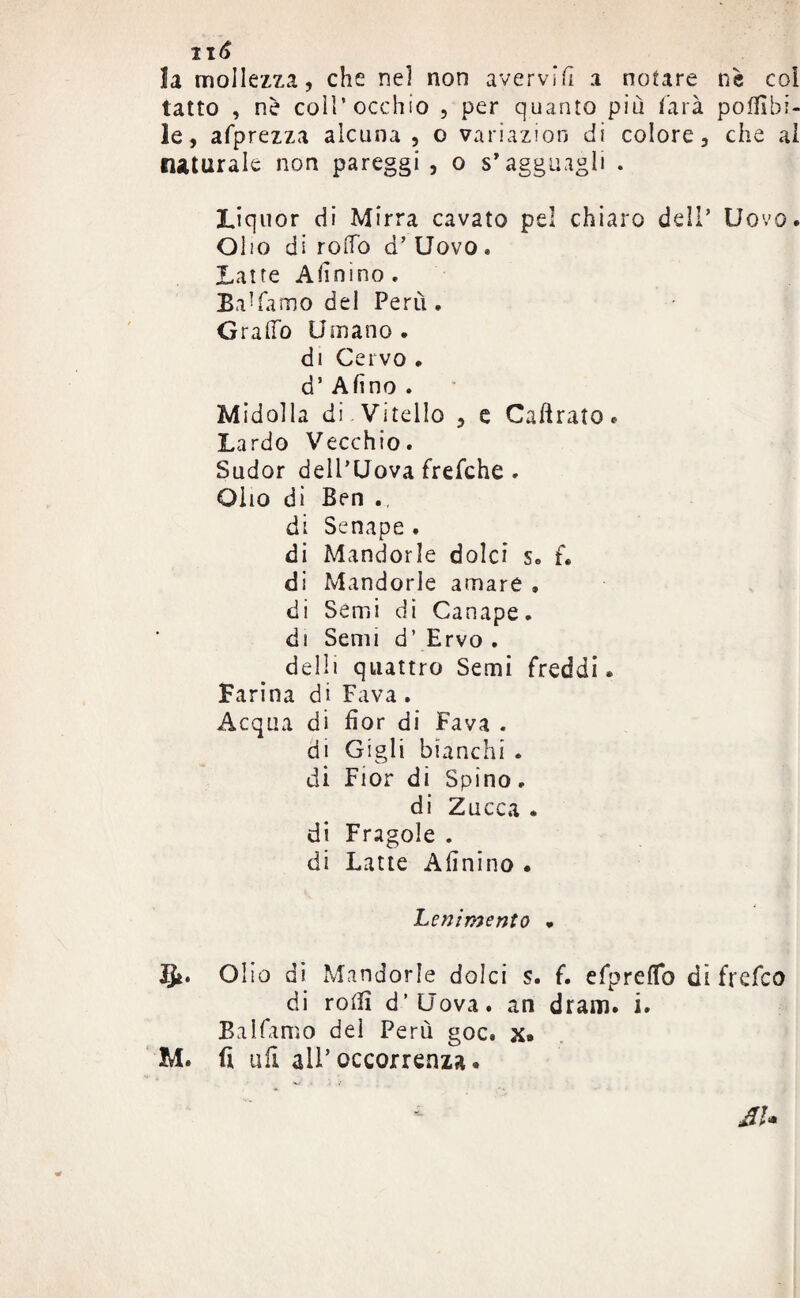 IIÓ la mollezza, che nel non avervìfi a notare nè coi tatto , nè coll’occhio , per quanto più farà potabi¬ le, afprezza alcuna , o variazioo di colore, che al naturale non pareggi , o s’agguagli . Liquor di Mirra cavato pel chiaro dell’ Uovo. Olio di rodo d’Uovo. Latte A fin ino , Ba’famo del Perù . Graffo Umano, di Cervo . d’ Afino . Midolla di.Vitello , e Cabrato. Lardo Vecchio. Sudor dell’Uova frefche . Olio di Ben ., di Senape . di Mandorle dolci s« f. di Mandorle amare , di Semi di Canape, di Semi d’ Ervo . delli quattro Semi freddi. Farina di Fava. Acqua di fior di Fava . di Gigli bianchi . di Fior di Spino. di Zucca . di Fragole . di Latte Afinino . Lenimento . 51. Olio di Mandorle dolci s. f. efpreffo dì frefco di roti! d’Uova. an dram. i. Balfamo del Perù goc. x» M. fi ufi all’occorrenza.