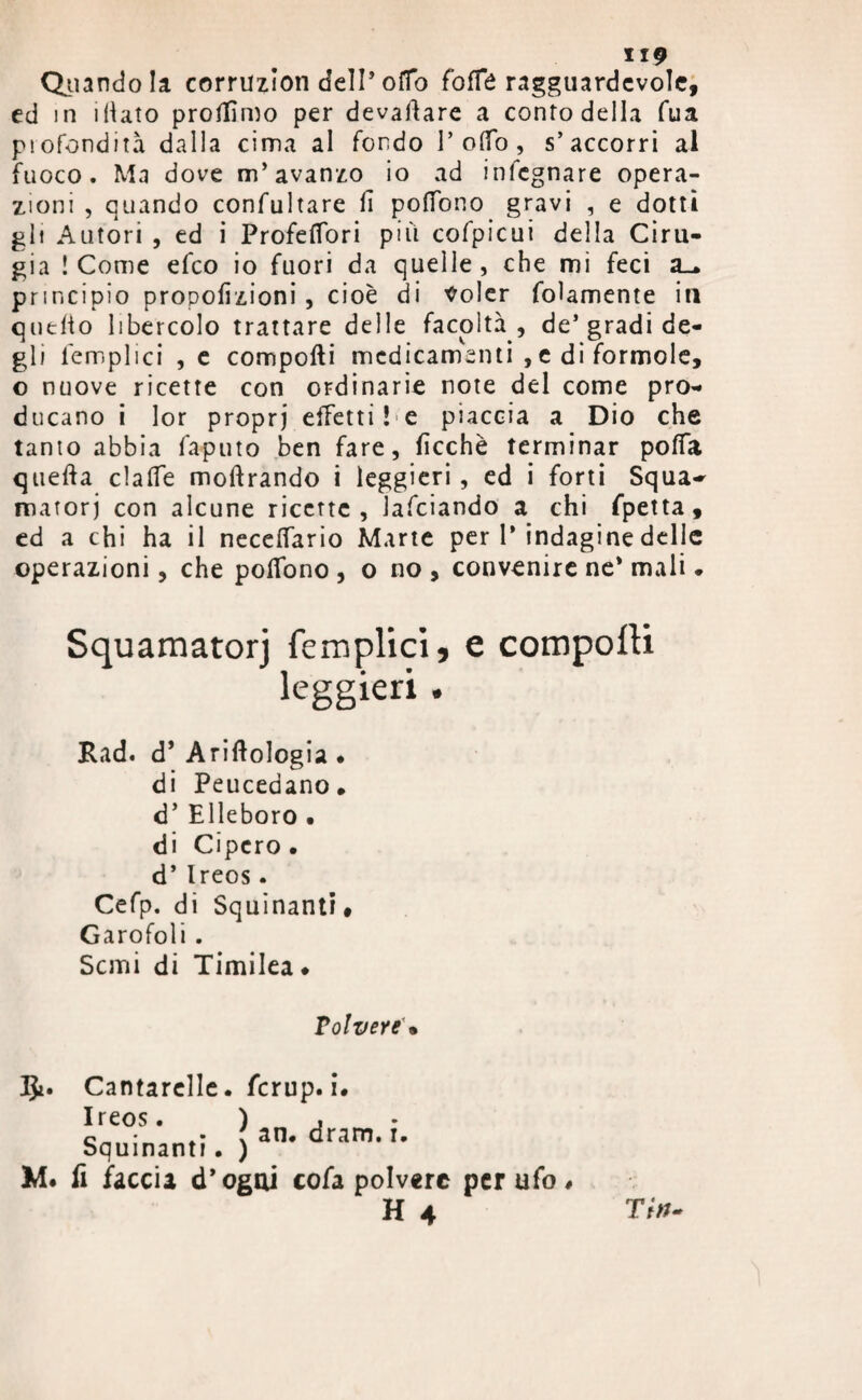 IIP Quando la corruzion dell* ofTo foffè ragguardevole, ed in iliato protfìmo per devartare a conto deila fua piofondità dalla cima al fondo 1’ olfo, s’accorri al fuoco. Ma dove m’avanzo io ad infegnare opera¬ zioni , quando confultare fi poffono gravi , e dotti gli Autori , ed i Profeffori pili cofpicui della Ciru- gia ! Come efeo io fuori da quelle , che mi feci a_. principio propofìzioni , cioè di Voler folamente in quelto libercolo trattare delle facoltà, de’gradi de¬ gli femplici , e comporti medicamenti , e di forinole, o nuove ricette con ordinarie note del come pro¬ ducano i lor propri effetti ! e piaccia a Dio che tanto abbia faputo ben fare, rtcchè terminar poffa quefta claffe moftrando i leggieri , ed i forti Squa~ matorj con alcune ricerte, lafciando a chi fpetta, ed a chi ha il neceffario Marte per 1’ indagine delle operazioni, che portono , o no, convenire ne* mali. Squamatorj femplici, e comporti leggieri . Rad. d’ Arirtologia • di Peucedano. d’ Elleboro • di Cipero . d’Ireos. Cefp. di Squinanti * Garofoli . Semi di Timilea ♦ Volvere \ J£. Cantarelle. /crup. i. Ireos. ) , • • : an. dram. i. Squinanti. ) M. fi faccia d’ogui cofa polvere per ufo# H 4 Tri*-