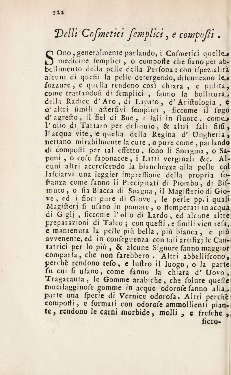 I1Z Delti Cofmetta fempiici, e compofli. SOno , generalmente parlando, i Cofmetici quelle* medicine (empiici , o compofte che fiano per ab¬ bellimento della pelle della Perfona:con ifpezialità alcuni di quefti la pelle detergendo, difeuneano le_* fozzure , e quella rendono così chiara , e pulita, come trattandoli di (empiici , fanno la bollitura-, della Radice d’Aro, di Lapato , d’AriftoIogia , e d’altri limili afterfivi femplici , lìccome il fugo d’agrefto, il fiel di Bue, i Tali in fluorc , come-* l’olio di Tartaro per deliquio, & altri fall filli, l’acqua vite, e quella delia Regina d’ Ungheria, nettano mirabilmente la cute , o pure come , parlando di compolii per tal effetto, lòno li Smagma, o Sa¬ poni , o cofe faponacee, i Latti verginali &c. Al¬ cuni altri accrefcendo la bianchezza alla pelìe col kfeiarvi una Ieggier impresone della propria fo- ftanza come fanno li Precipitati di Piombo, di Bif- itìuio, o fia Biacca di Spagna, il Magifieriodi Gio¬ ve , ed i fiori pure di Giove , le perle pp. i quali Magifterj fi ulano in pomate, o (temperati inacqua di Giglj , ficcorrie l’olio di Lardo, ed alcune altre preparazioni di Talco ; con quefti, e firmili vien rela, e mantenuta la pelle piu bella, più bianca, e più avvenente, ed in confeguenza con tali artifizj le Can¬ tatrici per Io più, & alcune Signore fanno maggior comparfa, che non farebbero . Altri abbellirono, perchè rendono tefo, e luftro il luogo, o la parte fu cui fi ufano, come fanno la chiara d* Uovo, Tragacanta , le Gomme arabiche, che folute quelle mucilagginofe gomme in acque odorofe fanno alla.- parte una fpecie di Vernice odorofa. Altri perchè compolli, e formati, con odorofe ammollienti pian¬ te, rendono le carni morbide, molli , e frefche , ficco-