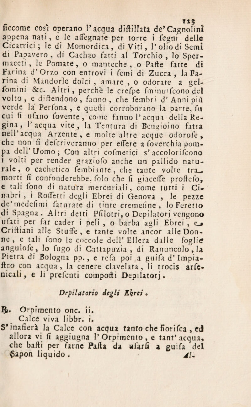 fìccome così operano l’acqua diftillata de’Cagnolini appena nati , e le adegnate per torre i fegni delle Cicatrici; le di Momordica, di Viti, I* olio di Semi di Papavero , di Cachao fatti al Torchio , lo Sper¬ maceti , le Pomate, o manteche, o Parte fatte di Farina d’Orzo con entrovi i Temi di Zucca, la Fa¬ rina di Mandorle dolci , amare , o odorate a gel¬ somini &c. Altri, perchè le crefpe Sminuì (cono del volto, e diftendono, fanno, che Sembri d’ Anni piti verde la^ Perfona , e quelli corroborano la parte, fu cui li ulano Sovente, come fanno l’acqua della Re¬ gina, l’acqua vite, la Tentura di Bengioino fatta nell’acqua Arzente, e molte altre acque odor ofe , che non lì depriveranno per edere a Soverchia pom¬ pa dell’Uomo; Con altri cofmerici s’accolorifcono i volti per render graziolo anche un pallido natu¬ rale, o cachetico Sembiante, che tante volte tra— morti fi confonderebbe. Solo che fi giacelfe profiefo, e tali fono di natura mercuriali, come tutti i Ci¬ nabri , i Rodetti degli Ebrei di Genova , le pezze de’medefimi Saturate di tinte cremedne , Io Feretto di Spagna. Altri detti Pfilotri, o Depilatori vengono tifati per far cader i peli , o barba agli Ebrei , e_# Criftiani alle StufFe , e tante volte ancor alle Don¬ ne , e tali fono le coccole dell’Ellcra dalle foglia angulofe, lo fugo di Cattapuzia , di Ranuncolo, la Pietra di Bologna pp., e refa poi a guifit d’ Impia¬ stro con acqua, la cenere clavelata, li trocis arse¬ nicali, e li prefenti comporti Depilatori* Depilatorio degli Ebrei • 5». Orpimento onc. ii. Calce viva libbr. i. S'inafierà la Calce con acqua tanto che fiorifea , ed allora vi fi aggiugna l’Orpimento, e tant* acqua, che badi per farne Parta da ufarfi a guifa del $apon liquido. 4U
