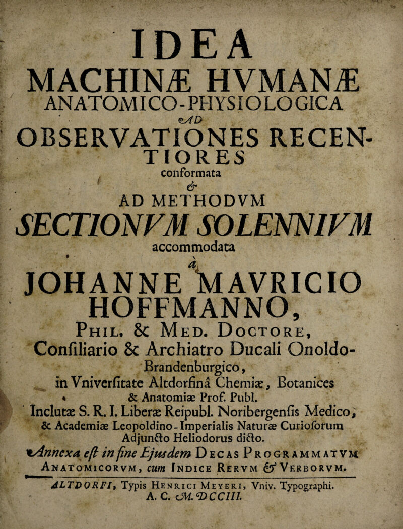 IDEA MACHINA HVMANjE AN ATOM ICO-PHYSIOLOGICA ' • <$ytD OBSERVATIONES RECEN- T IO R ES conformata ' & AD METHODVM SECT10NVM SOLENNIFM accommodata * V JOHANNE \lAVRICIO HOFFMANNO, Phil. Med. Dogtore, Conliliario 8c Archiatro Ducali Onoldo- Brandenburgico, in Vniverfitate Altdorfina Chemije, Botanices * & Anatomiae Prof. Pubi. Inclutae S. R. I. Liberae Reipubl. Noribergenfis Medico, & Academiae Leopoldino-Imperialis Naturae Curioforum Adjunfto Heliodorus difto. tAnnexaeft in fine Ejusdem Decas Programmatvm Anatomicorvm, cum Indice Rervm ^Verborvm. ALTDORFI, Typis Henrici Meyeri, Vniv. Typographi. A. C. cM-CDCClll