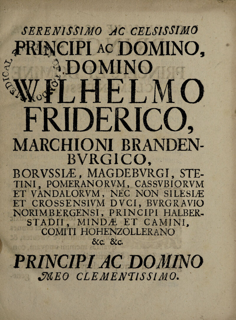 MARCHIONI BRANDEN- BVRG1CO, BORVSSLE, MAGDEBVRGI, STE- TINI, POMERANORVM, CASSVBIORVM ET VANDALORVM, NEC NON SILESLE ET CROSSENSIVM DVCI, BVRGRAVIO NORIMBERGENSI, PRINCIPI HALBER- STADII, MINDAE ET CAMINI, COMITI HOHENZOLLERANO &c. &c. PRINCIPI AC DOMINO J&EO CLEMENTIS SIMO. '