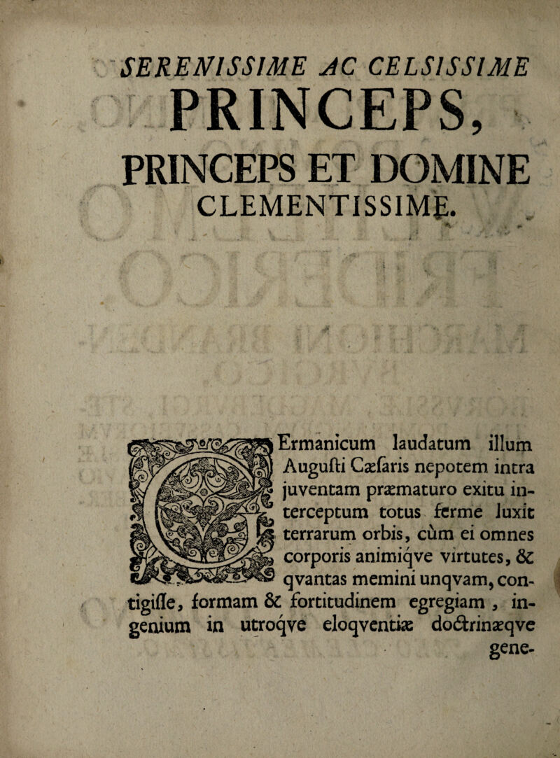 PRINCEPS, PRINCEPS ET DOMINE CLEMENTISSIME. Ermanicum laudatum illum Augufti C se faris nepotem intra juventam praematuro exitu in¬ terceptum totus ferme luxit terrarum orbis, cum ei omnes corporis animiqve virtutes, &C qvantas memini unqvam, con- tigifle, formam & fortitudinem egregiam , in¬ genium in utroqve eloqventke do&rinaeqve gene-