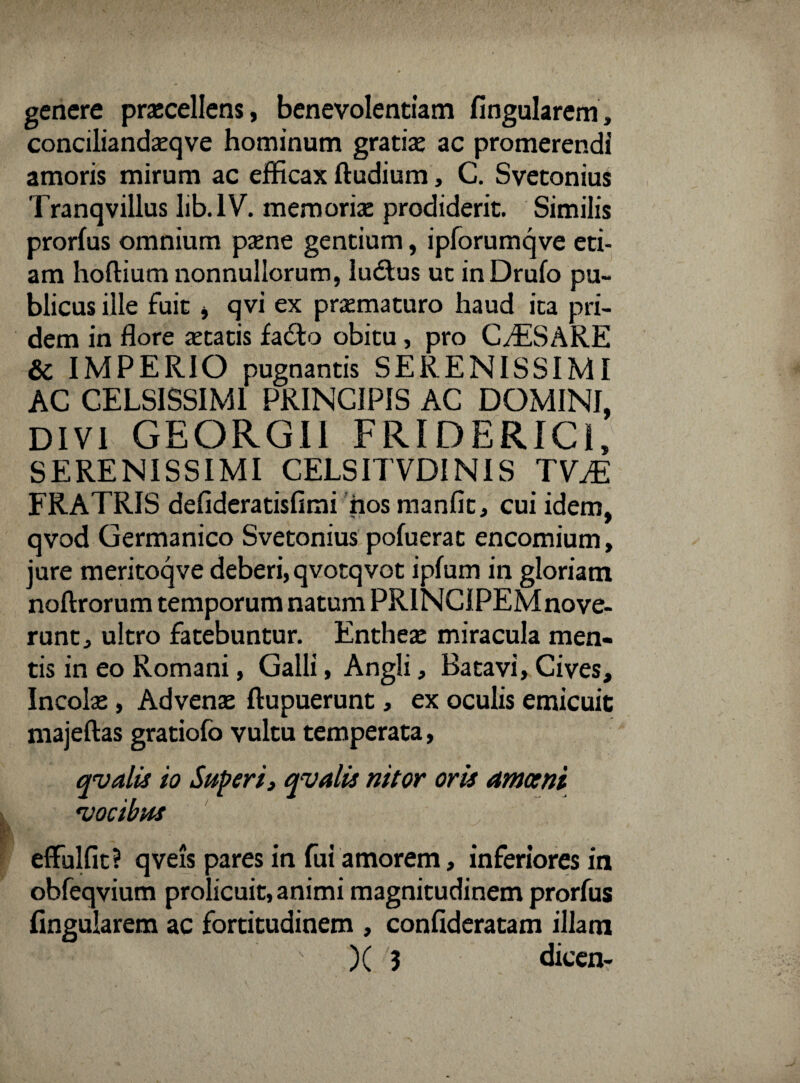 genere praecellens, benevolentiam fingularem, conciliandaeqve hominum gratiae ac promerendi amoris mirum ac efficax ftudium, C. Svetonius Tranqvillus lib.1V. memoriae prodiderit. Similis prorfus omnium paene gentium, ipforumqve eti¬ am hoftium nonnullorum, ludius uc inDrufo pu¬ blicus ille fuit j qvi ex praematuro haud ita pri¬ dem in flore aetatis fadto obitu, pro CASARE & IMPERIO pugnantis SERENISSIMI AC CELSISSIMI PRINCIPIS AC DOMINI, DIVI GEORGII FRIDERICi, SERENISSIMI CELSITVDINIS TVM FRATRIS deflderatisfimi iios manfit, cui idem, qvod Germanico Svetonius pofuerat encomium, jure meritoqve deberi, qvotqvot ipfum in gloriam noftrorum temporum natum PRINCIPEM nove¬ runt, ultro fatebuntur. Entheae miracula men¬ tis in eo Romani, Galli, Angli, Batavi, Cives, Incolae, Advenae ftupuerunt, ex oculis emicuit majeftas gratiofo vultu temperata, qvalis io Superi, qvalis nitor oris amoeni 'vocibus effulfit? qveis pares in fui amorem, inferiores in obfeqvium prolicuit, animi magnitudinem prorfus fingularem ac fortitudinem , confideratam illam ■*- - ' )( 3 dicen-