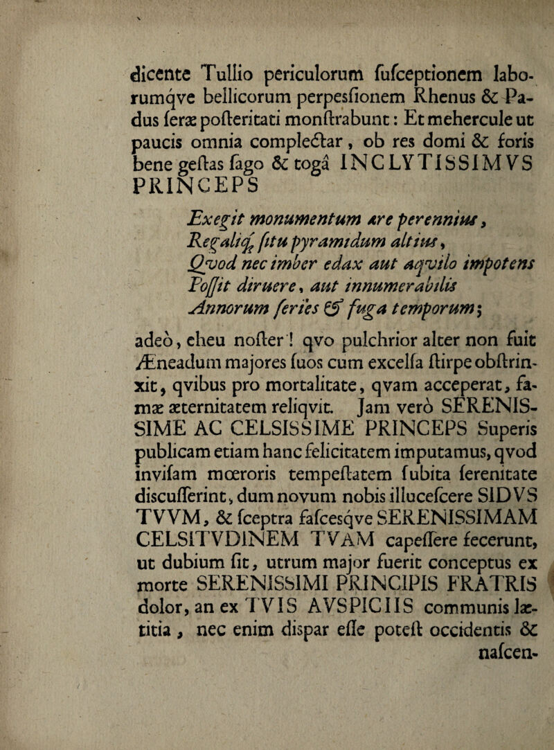 dicente Tullio periculorum fufceptionem labo- rumqve bellicorum perpesfionem Rhenus & Pa¬ dus feras pofteritati monftrabunt: Et mehercule ut paucis omnia comple&ar, ob res domi & foris bene geftas fago & toga INCLYTISSIM VS PRINCEPS Exegit monumentum aire perennius, Regali^ fitu pyramidum altius, Qyod nec imber edax aut aqvilo impotens 1'ofjit diruere, aut innumerabilis Annorum feries & fuga temporum; adeo, eheu nofler ! qvo pulchrior alter non fuit /Fneadum majores fuos cum excelfa flirpe obftrin- xit, qvibus pro mortalitate, qvam acceperat, fa¬ mae aeternitatem reliqvit. Jam vero SERENIS¬ SIME AC CELSISSIME PRINCEPS Superis publicam etiam hanc felicitatem imputamus, q vod invifam moeroris tempeflatem fubita ferenitate discufTerint, dum novum nobis illucefcere S1DVS TVVM, & fceptra fafcesqve SERENISSIMAM CELS1TVD1NEM TVAM capeflere fecerunt, ut dubium fit, utrum major fuerit conceptus ex morte SERENISSIMI PRINCIPIS FRATRIS dolor, an ex TVIS AVSPICIIS communis lae¬ titia , nec enim dispar efle potefl occidentis 8c nafcen-