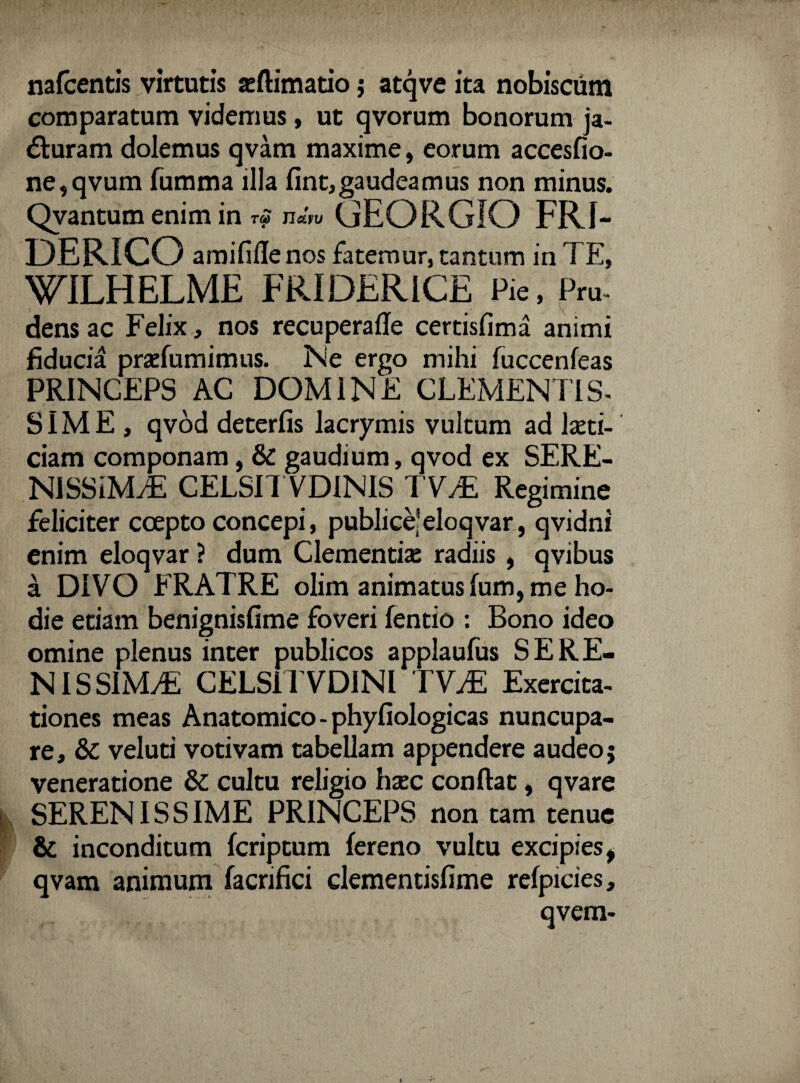 nafcentis virtutis aeftimatio j atqve ita nobiscum comparatum videmus, ut qvorum bonorum ja- dturam dolemus qvam maxime, eorum accesfio- ne,qvum fumma illa fint, gaudeamus non minus. Qvantum enim in ™ n«V« GEORGIO FRI- DERICO amififlenos fatemur, tantum in TE, WILHELME FRIDERiCE Pie, Pru¬ dens ac Felix, nos recuperafle certisfima animi fiducia praTumimus. Ne ergo mihi fuccenfeas PRINCEPS AC DOMINE CLEMENTIS¬ SIME, qvod deterfis lacrymis vultum ad laeti- ciam componam, & gaudium, qvod ex SERE¬ NISSIMA CELSI! VDINIS TVA Regimine feliciter coepto concepi, publice'eloqvar, qvidni enim eloqvar ? dum Clementia; radiis , qvibus a DIVO FRATRE olim animatus fum, me ho¬ die etiam benignisfime foveri fentio : Bono ideo omine plenus inter publicos applaufus SERE¬ NISSIMA CELSil VDINI TVA Exercita¬ tiones meas Anatomico - phyfiologicas nuncupa¬ re, &: veluti votivam tabellam appendere audeo; veneratione & cultu religio hxc confiat, qvare SERENISSIME PRINCEPS non tam tenue & inconditum fcriptum fereno vultu excipies, qvam animum facrifici clementisfime refpicies, qvem-