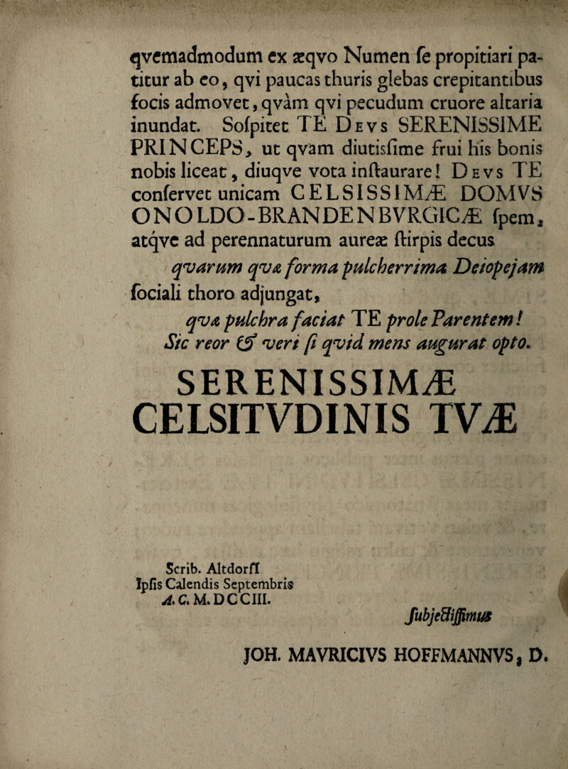 qvemadmodum ex aeqvo Numen fe propitiari pa¬ titur ab eo, qvi paucas thuris glebas crepitantibus focis admovet, qvam qvi pecudum cruore altaria inundat. Sofpitet TE Devs SERENISSIME PRINCEPS, ut qvam diutisfime frui his bonis nobis liceat, diuqve vota inftaurarei Devs TE confervet unicam C E L SIS S1M/E DOMVS ONOLDO-BRANDENBVRGICTi fpem, atqve ad perennaturum aureae ftirpis decus qvarum qv& forma pulcherrima Deiopejam fbciali thoro adjungat, qva pulchra faciat TE prole Parentem! Sic reor & 'veri fi qvid mens augurat opto. SERENISSIMAE CELSITVDINIS TVM Scrib. Altdorft Ipfis Calendis Septembria A>Cs M. DCCIII.