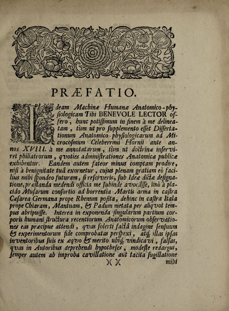 PRAEFATIO. deam Afacbins Humans Anatomico - pby- fiologicam Tibi BENEVOLE LECTOR of¬ fero , hunc potijfimum in finem a me delinea- tam , tiim ut pro fupplemento ejfet Differta- tionum Anatomico - phyfiologicarum ad Ali- crocofmum Celeberrimi Hornii ante an¬ nos XVlll. a me annotatarum, tura ut doUrins mfervi¬ ret pbiliatrorum , qvoties adminifirationes Anatomics publica exhibentur. Eandem autem fateor minus comptam prodire, ni fi a benignitate tua exornetur, cujus plenam gratiam eo faci¬ lius mihi (pondeo futuram, fi re faveris ,fub Ides ditis defigna- tione,pr<cjlanda medendi officia me fubinae avocdffe, imo 'a pla¬ cido Alufarum confortio ad horrentia Aiartis arma in caftra Csfarea Germana prope Rhenum pofita, dehinc in cafira Itala prope Cbiaram, Alantuam, & Padum metata per aliqvot tem¬ pus abripuiffe. Interea in exponenda fingularum partium cor¬ poris humani ftruUura recentiorum Anatomicorum obfervatio- nes eas prscipue attendi, qvas folerti fafld indagine fenjuum & experimentorum fide comprobatas perfpexi, atefi illas ipfas inventoribus fuis ex sqvo & merito ubufi vindicavi, fai fas, qvas in Autoribus deprehendi bypotbefes, modefte redargui, femper autem ab improba cavillatione aut tacita fugiUatione )( )( mibi