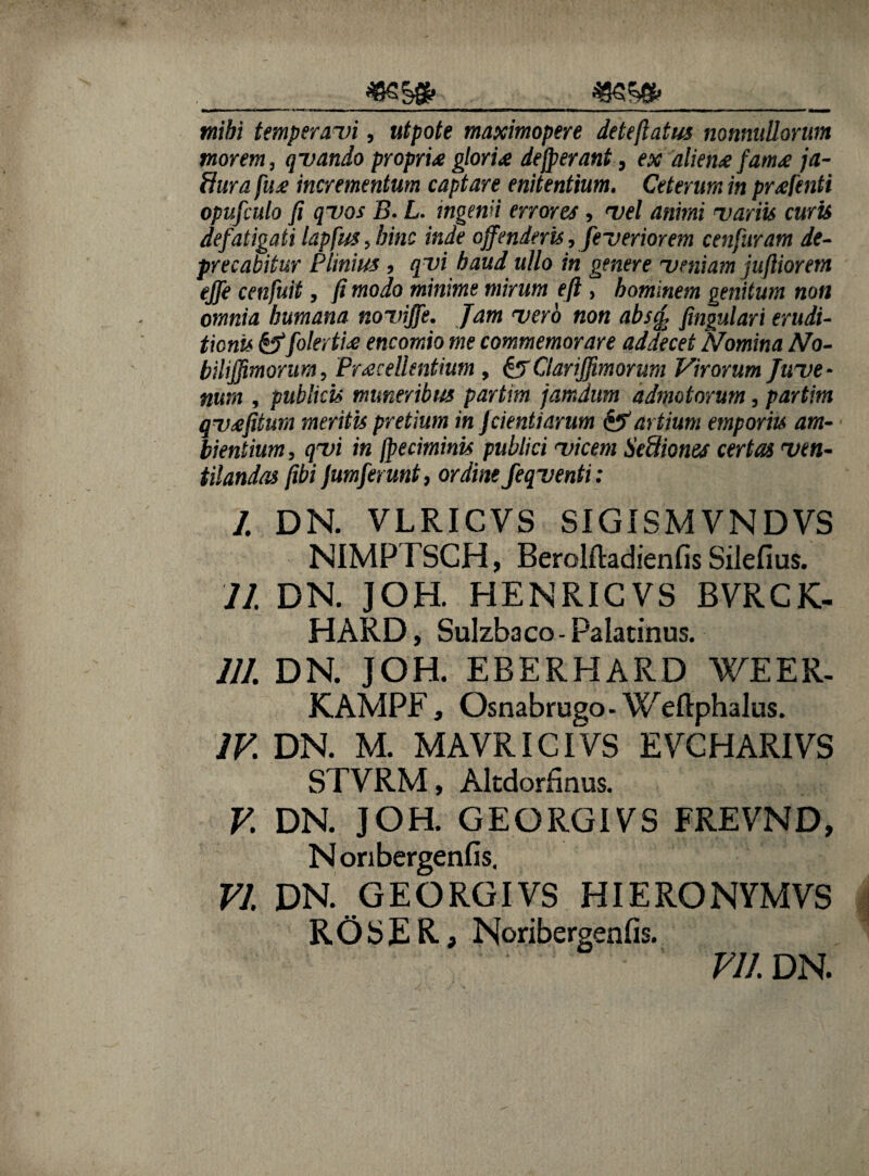 mibi temperavi, utpote maximopere deteflatus nonnullorum morem, qvando propria gloria defperant, ex aliena fama ja- fhira fua incrementum captare enitentium. Ceterum in prafenti opufculo fi qvos B. L. ingenii errores , vel animi variis curis defatigati lapfus, bine inde offenderis, feveriorem cenfuram de¬ precabitur Plinius , qvi haud ullo in genere veniam juftiorem ejfe cenfuit, fi modo minime mirum eft, hominem genitum non omnia humana noviffe. Jam vero non abscfi fingulari erudi¬ tioni* &fo!ertia encomio me commemorare addecet Nomina No- biliffimorum, Pracellentium , & Clarijfimorum Virorum Juve - nurn , publici» muneribus partim jamdum admotorum, partim qvafiturn meritu pretium in Jcientiarum & artium emporiu am¬ bientium , qyi in fpeciminis publici vicem Sediones certas ven¬ tilandas fibi Jumferunt, ordine feqventi: I. DN. VLRICVS SIGISMVNDVS NIMPTSCH, Berolftadienfis Silefius. II. DN. JOH. HENRICVS BVRCK- HARD, Sulzbaco - Palatinus. III. DN. JOH. EBERHARD WEER. KAMPF, Osnabrugo- Weftphalus. IV. DN. M. MAVRICIVS EVCHARIVS STVRM, Altdorfinus. V. DN. JOH. GEORGIVS FREVND, Noribergenfis. VI. DN. GEORGIVS HIERONYMVS ROSER, Noribergenfis. Vll. DN.