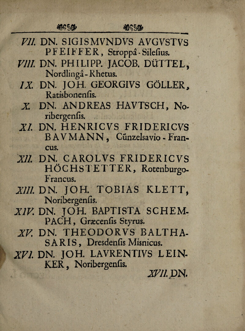 mw> _ VII. DN. SIGISMVNDVS AVGVSTVS PFEIFFER, Stroppa - Silefius. VI 11. DN. PHILIPP. JACOB. DUTTEL, Nordlinga - Rhetus. IX DN. ]OH. GEORGIVS GOLLER, Ratisbonenfis. X DN. AND REAS HAVTSCH, No- ribergenfis. XI. DN. HENRICVS FRIDERICVS BAVMANN, Cunzelsavio-Fran- cus. XII. DN. CAROLVS FRIDERICVS HOCHSTETTER, Rotenburgo- Francus. XIII. DN. JOH. TOBIAS KLETT, Noribergenfis. XIV. DN. JOH. BAPTISTA SCHEM- PACH, Graecenfis Styrus. XV DN. THEODORVS BALTHA- SARIS, Dresdenfis Misnicus. XVI. DN. JOH. LAVRENTIVS LEIN- KER, Noribergenfis. XVII. DN.