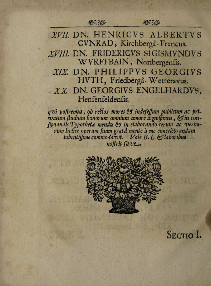 CVNRAD, Kirchberga- Francus. XV111. DN. FRIDERICVS S1GISMVNDVS WVRFFRA1N, Nonbergenfis. XIX. DN. PHILIPPVS GEORGIVS HVTH, Friedberga- Wetteravus. XX. DN. GEORGIVS ENGELHARDVS, Henfenfeldenfis. qvi potiremus, ob re3os mores indefejfum publicum ac pri¬ vatum/ludium bonorum omnium amore dignijfmus, &in con- fignandu Typotbet£ mendis &F in elaborando rerum ac 'verbo¬ rum Indice operam fuam gratd mente a me concelebrandam lubentijfirne commodavit. Vale B. L. & laboribus tioftris fave-» Sectio I.