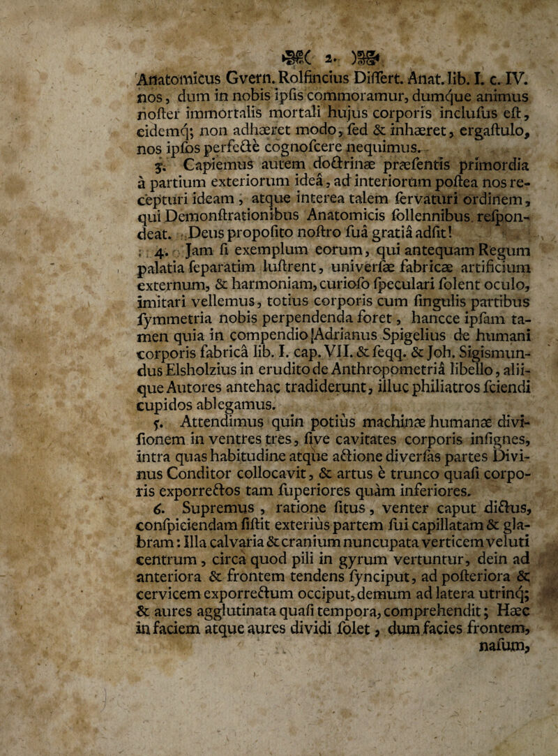 nos, dum in nobis ipfis'commoramur, dumque animus nofter immortalis mortali hujus corporis inclufus eft, eidemq; non adhaeret modo, fed & inhaeret, ergaftulo, nos ipfos perfefte cognofcere nequimus. Capiemus autem do&rinae praefentis primordia a partium exteriorum idea, ad interiorum poftea nos re¬ cepturi ideam , atque interea talem fervaturi ordinem, qui Demonftrationibus Anatomicis fcllennibus. relpon- deat. Deus propofito noftro fua gratia adfit! ; 4. Jam ft exemplum eorum, qui antequam Regum palatia feparatim luftrent, univerfae fabricae artificium externum, & harmoniam, curiofo (peculari folent oculo, imitari vellemus, totius corporis cum fingulis partibus fymmetria nobis perpendenda foret, hancce ipfam ta¬ men quia in compendio |Adrianus Spigelius de humani corporis fabrica lib. I. cap. Vll.&feqq. Joh. Sigismun- dus Elsholzius in erudito de Anthropometri3 libello, alii¬ que Autores antehac tradiderunt, illuc philiatrosfciendi cupidos ablegamus. f. Attendimus quin potius machinae humanae divi- fionem in ventres tres, (Jve cavitates corporis infignes, intra quas habitudine atque aftione diverfas partes Divi¬ nus Conditor collocavit, & artus e trunco quafi corpo¬ ris exporreftos tam fuperiores quam inferiores. 6. Supremus , ratione (itus, venter caput diftus, confpiciendam fiftit exterius partem fui capillatam & gla¬ bram: Illa calvaria & cranium nuncupata verticem'veluti centrum, circa quod pili in gyrum vertuntur, dein ad anteriora & frontem tendens fynciput, ad pofteriora cervicem exporre&um occiput, demum ad latera utrinq; & aures agglutinata quafi tempora, comprehendit; Haec in faciem atque aures dividi folet, dum facies frontem, i w naium*