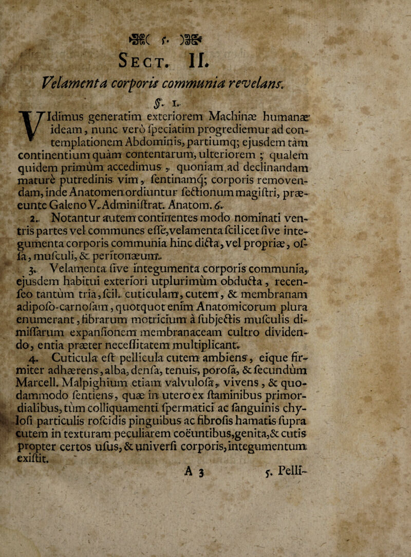 JEHsY f S E C T. 1L Velamenta corporis communia revelans, i. Vidimus generarim exteriorem Machinae humanae’ ideam, nunc vero fpeciatim progrediemur ad con¬ templationem Abdominis* partiumq; ejusdem tam continentium quam contentarum* ulteriorem ; qualem quidem primum accedimus y quoniam ad declinandam mature putredinis vim, fentinamq; corporis removen¬ dam, inde Anatomenordiuntur feftionummagiftri, prae- eunte Galeno V,Adminiflratr. Anatom. 6. 2., Notantur autem continentes modo nominati ven¬ tris partes vel communes efler, velamenta fcilicet five inte¬ gumenta corporis communia hinc difta, vel propriae, of- ia* mufculi, Scperitonaeum* 3* Velamenta five integumenta corporis communia* ejusdem habitui exteriori utplurimum obdufta, recen- feo tantum tria,fcil. cuticulam* cutem, Sc membranam adipofo-carnofiam, quotquot enim Anatomicorum plura enumerant, librarum motricium afubjeftis mufculis di- miflarum expanfionem membranaceam cultro dividen¬ do, entia praeter neceflitatem multiplicant, 4. Cuticula eft pellicula cutem ambiens* eique fir¬ miter adhaerens, alba, denfa, tenuis, porofa, & fecundum Marcell. Malpighium etiam valvulola,, vivens , & quo¬ dammodo fentiens, quae in uteroex flaminibus primor¬ dialibus, tum colliquamenti fpermatici ac languinis chy- lofi particulis rofcidis pinguibus ac fibrofis hamatis fupra cutem in texturam peculiarem coeuntibus,genita,& cutis propter certos ufus,&univerfi corporis, integumentum exiftit.