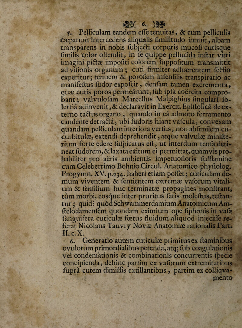 f. Pelliculam eandem eflfe tenuitas, & cum pelliculis C3eparu>fi intercedens aliqualis fimiJitudo innuit, albam transp4rens m nobis fubjefti corporis mucofi cutisque fimilis \;olor oftendit, in fe quippe pellucida inftar vitri imagini piftae impofiti colorem luppofitum transmittit ad vifionis organum ; cuti firmiter adhaerentem feflio experitur; tenuem & porofam infenfilis transpiratio ac manifeftus fudor expofcit, denfam tamen excrementa, quae cutis poros permearunt, fub ipfa coercita compro¬ bant ; valvulofam Marcellus Malpighius lingulari fo- lertia adinvenit,& declaravit in Exercit. Epiftolica de ex¬ terno talius organo , quando in ea admoto ferramento candente detrafta, ubifudoris hiant vafcula, convexam quandam pelliculam interiora verfus, non abfimilem cu¬ curbitulae, extendi deprehendit, atque valvulae minifte- rium forte edere fufpicatus eft, ut interdum tenfa deti¬ neat fudorem, & laxata exitum ei permittat, quamvis pro¬ babiliter pro aeris ambientis impetuofioris fufflamine cum Celeberrimo Bohnio Circul. Anatomico-phyfiolog. Progymn. XV. p.234. haberi etiam poflet; cuticulam de¬ mum viventem & ientientem extremae vaforum vitali¬ um & fenfilium huc terminatae propagines monftrant, tum morbi, eosque inter pruritus fatis moleftustellan¬ tur ; quid ? quod Schwammerdamium Anatomicum Am- flelodamenfem quondam eximium ope fiphonis in vala fanguifera cuticulae foetus fluidum aliquod injeciffe re¬ ferat Nicolaus Tauvry Novae Anatomiae rationalis Part. II.c.X. 6. Generatio autem cuticulae primitus ex flaminibus ovulorum primordialibus petend,a, atq; fub coagulationis vel condenfationis & combinationis concurrentis fpecie concipienda, dehinc partim ex vaforum extremitatibus fupra cutem dimiflis extillantibus , partim ex colliqva- , mento