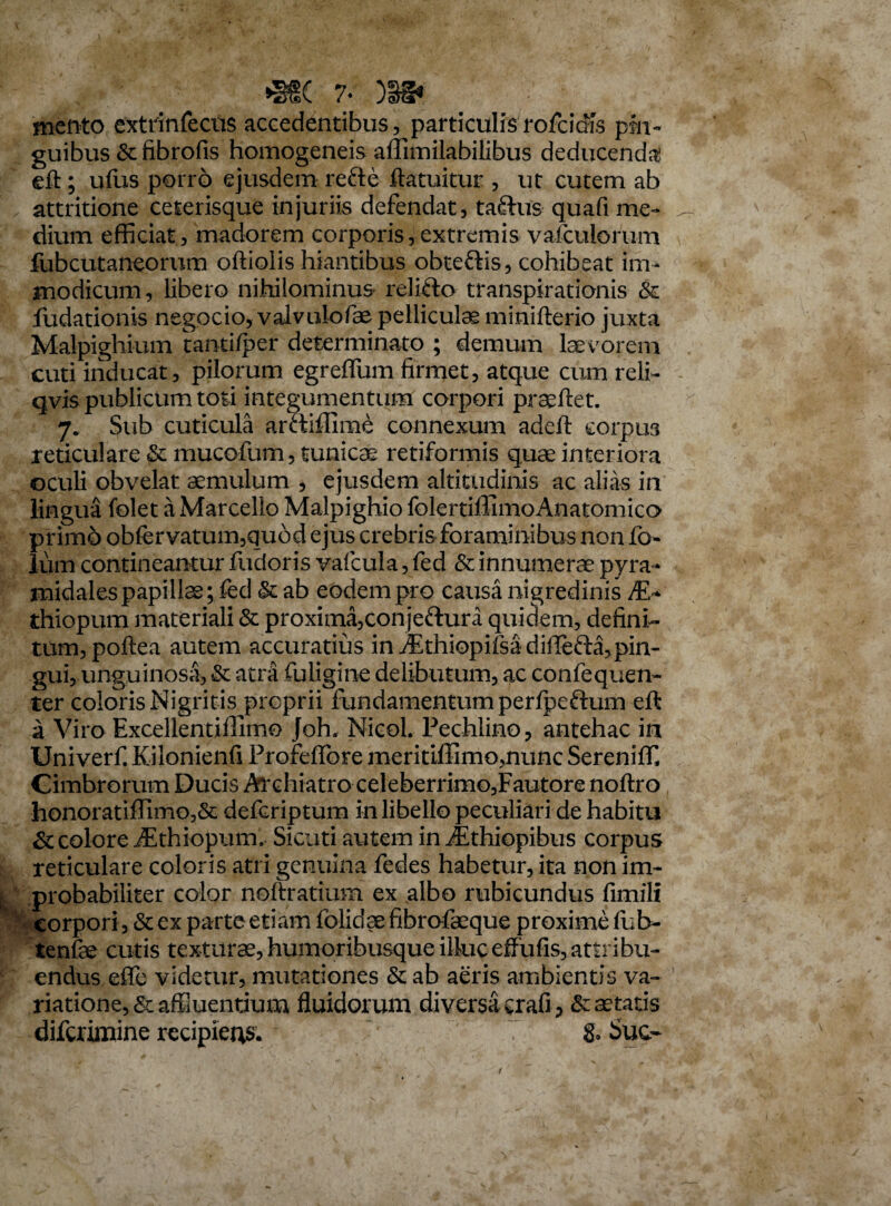 7* )§§• mento extrinfecus accedentibus, particulis rofcidis pin¬ guibus & fibrofis homogeneis affimilabilibus deducenda eft; ufus porro ejusdem refte ftatuitur , ut cutem ab attritione ceterisque injuriis defendat, tadus quafi me¬ dium efficiat, madorem corporis,extremis vaiculorum fubcutaneorum oftiolis hiantibus obtedis, cohibeat im¬ modicum, libero nihilominus relido transpirationis & fudationis negocio, valvulofae pellicula minifterio juxta Malpighium tanti/per determinato ; demum laevorem cuti inducat, pilorum egreffum firmet, atque cum reli- qvis publicum toti integumentum corpori praedet. 7. Sub cuticula ardiffime connexum adeft corpus reticulare Stmucofum, tunicae retiformis quae interiora oculi obvelat aemulum , ejusdem altitudinis ac alias in lingua folet a Marcello Malpighio folertiffimoAnatomico primo obfervatum,qubd ejus crebris foraminibus non fo- lum contineantur fudoris vafcula, fed & innumerae pyra¬ midales papillae; fed & ab eodempro causa nigredinis At- thiopum materiali & proxima,conjedura quidem, defini¬ tum, poftea autem accuratius in jEthiopifsa difTefta,pin¬ gui, unguinosa, & atra fuligine delibutum, ac confequen- ter coloris Nigritis proprii fundamentum perfpedum eft a Viro Excellentiffimo Joh. Nicol. Pechlino, antehac in Univerf Kilonienli ProfefTore meritiffimo,nunc Sereniff. Cimbrorum Ducis Archiatro celeberrimo,Fautore noftro honoratiffimo,& defcriptum in libello peculiari de habitu St colore iEthiopum. Sicuti autem in fEthiopibus corpus reticulare coloris atri genuina fedes habetur, ita non im¬ probabiliter color noftratium ex albo rubicundus fimili corpori, St ex parte etiam folidae fibrofaeque proxime fub- tenfae cutis texturae, humoribusque illuc effufis, attribu¬ endus effe videtur, mutationes & ab aeris ambientis va¬ riatione, & affluentium fluidorum diversit crafi, & aetatis difcrimine recipieris. g. Suc-