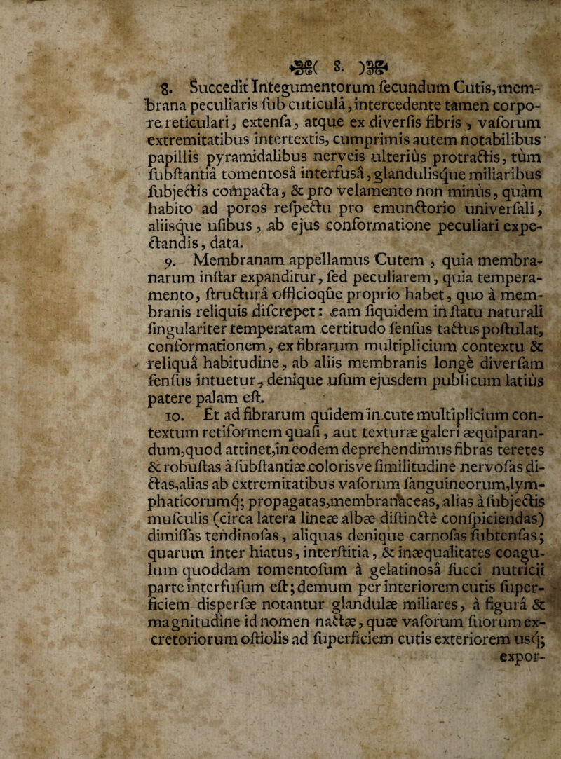 8. Succedit Integumentorum fecundum Cutis, mem¬ brana peculiaris lub cuticula,intercedente tamen corpo¬ re reticulari, extenfa, atque ex diverfis fibris , vaforum extremitatibus intertextis, cumprimis autem notabilibus * papillis pyramidalibus nerveis ulterius protraftis, tum fubftantia tomentosa interfusa, glanduliscjuemiliaribus fubjeftis cortipafta, &pro velamento non minus, quam habito ad poros refpeftu pro emunftorio univerfali, aliisque ufibus , ab ejus conformatione peculiari expe- ftandis,data. Membranam appellamus Cutem , quia membra¬ narum inftar expanditur, fed peculiarem, quia tempera¬ mento, ftruftura officioque proprio habet, quo a mem¬ branis reliquis difcrepet: eam fiquidem in flatu naturali fingulariter temperatam certitudo fenfus taftuspoftulat, conformationem, ex fibrarum multiplicium contextu & reliqua habitudine, ab aliis membranis longe diverfam fenfus intuetur^ denique ufum ejusdem publicum latius patere palam eft. 10. Et ad fibrarum quidem in cute multiplicium con¬ textum retiformem quafi, aut texturae galeri aequiparan- dum,quod attinet,in eodem deprehendimus fibras teretes &robuftas afljbftantiaecolorisvefimilitudine nervofasdi- ftas,alias ab extremitatibus vaforum fanguineorum,lym- phaticorumq; propagataSjmembranhceas, alias a fubjeftis mufculis (circa latera lineae albae diftinfte confpiciendas) dimiffas tendinofas, aliquas denique carnofasfubtenfas; quarum inter hiatus, interftitia, & inaequalitates coagu¬ lum quoddam tomentofum a gelatinosa lucci nutricii parte interfufum eft; demum per interiorem cutis fiiper- ficiem xlisperfae notantur glandulae miliares, a figura & magnitudine id nomen naftae, quae vaforum fuorum ex¬ cretoriorum oftiolis ad fuperficiem cutis exteriorem uscj; expor-
