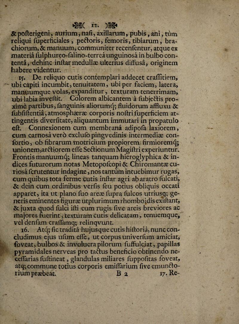 •sec n- )ss* & pofterigeni , aurium, nafi, axillarum, pubis, ani, tum reliqui fuperficiales , peftoris, femoris, tibiarum, bra¬ chiorum, & manuum, communiter recenfentur, atque ex materia fulphureo-falino-terrea unguinosa in bulbo con¬ tenta, dehinc inflar medullae ulterius diffusa, originem habere videntur. iy. De reliquo cutis contemplari addecet craffitiem, ubi capiti incumbit, tenuitatem, ubi per faciem, latera, manuumque volas, expanditur, texturam tenerrimam, * ubi labia inveftit. Colorem albicantem a fubjeftis pro¬ xime partibus, fanguinis aliorumq; fluidorum affluxu & fubfiftentia, atmosphaerae corporis noftri fuperficiem at¬ tingentis diverfitate, aliquantum immutari in propatulo eft. Connexionem cum membrana adipofa laxiorem, cum carnosa ver6 exclufo pingvedinis intermediae con- fortio, ob fibrarum motricium propiorem firmioremq; unionem, arftiorem effe SefHonumMagiftri experiuntur. Frontis manuumq; lineas tanquam hieroglyphica & in¬ dices futurorum notas Metopofcopi & Chiromantae cu¬ riosa fcrutentur indagine, nos tantum intuebimur rugas, cum quibus tota ferme cutis inftar agri ab aratro fulcati, & dein cum ordinibus verfis feu potius obliquis occati apparet , ita ut plano luo areae fupra fulcos utriusq; ge¬ neris eminentes figurae utplurimum rhombojdis exiftant, & juxta quod fulci ifti cum rugis five areis breviores ac majores fiierint , texturam cutis delicatam, tenuemque, vel denfam craffamq; relinqvunt. 16. Atq; fic tradita hujusque cutis hiftoria, nunc con¬ cludimus ejus ufum effe, ut corpus univerfum amiciat, foveat, bulbos & involucra pilorum fuffulcjat, papillas pyramidales nerveas pro taftus beneficio obtinendo ne- ceffarias fuftineat, glandulas miliares fuppofitas foveat, atq; commune totius corporis emiffarium five emunfto- rium praebeat. B a 17. Re~