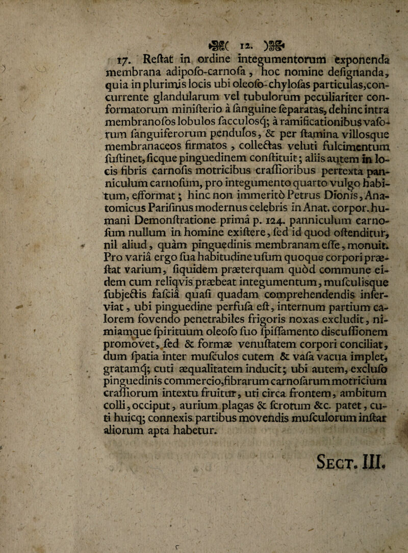 r . : «S8C )ggi 17. Reflat In ordine integumentorum exponenda } membrana adipofo-carnofa, hoc nomine defignanda, quia in plurimis locis ubi oleofo-chylofas particulas,con¬ currente glandularum vel tubulorum peculiariter con¬ formatorum minifterio a (anguine feparatas, dehinc intra membranofos lobulos facculosq; a ramificationibuS vafb- rum fanguiferorum pendulos, & per flamina villosque membranaceos firmatos , colleftas veluti fulcimentum luftinet, ficquepinguedinem conftituit; aliis aqtem in lo¬ cis fibris carnofis motricibus craffioribus pertexta pan¬ niculum carnofum, pro integumento quarto vulgo habi¬ tum, efformat; hinc non immeritd Petrus Dionis, Ana¬ tomicus Parifinus modernus celebris in Anat. corpor. hu¬ mani Demonftratione prima p. 124. panniculum carno- fiim nullum in homine exiftere,fed id quod oftenditut, ' :•> * nil aliud, quam pinguedinis membranameffe,monuit. Pro varia ergo fuahabitudine ufum quoque corpori prae- flat varium, fiquidem praeterquam quod commune ei¬ dem cum reliqvis praebeat integumentum,mufculisque fubjeftis fafcia quafi quadam comprehendendis infer- viat, ubi pinguedine perfufa eft, internum partium ca¬ lorem fovendo penetrabiles frigoris noxas excludit, ni- ' miamque fpirituum oleofo luo fpiffamento discuffionem promovet, fed & formae venuftatem corpori conciliat, * V dum fpatia inter mufculos cutem 5c vafa vacua implet, gratamcj; cuti aequalitatem inducit; ubi autem, exclufb pinguedinis commercio,fibrarum carnofarum motricium cramorum intextu fruitur, uti circa frontem , ambitum colli,occiput, aurium plagas &. fcrotum &c. patet, cu¬ ti huicq; connexispartibus movendis mufculorum inflat aliorum apta habetur.  •* 1 ^ ' v ■ ' ‘ {■.x . * t / 4 „ ^ ■ • ' ' ’:v 'V; • ‘T ' r' Segt. III. r