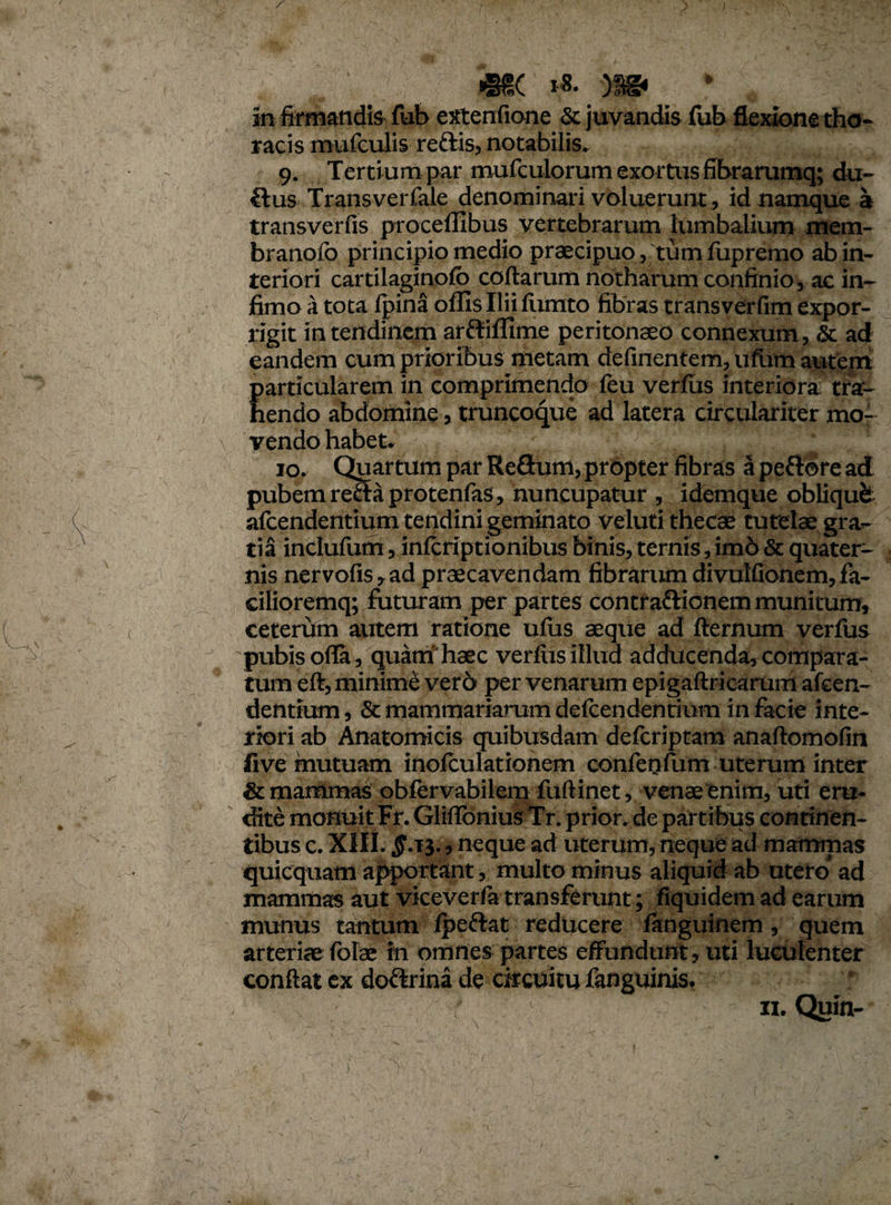 in firmandis fub extentione & juvandis fub flexione tho¬ racis mufculis refris, notabilis. 9. Tertium par mufculorum exortus fibrarumq; du- flus Transvei fale denominari voluerunt, id namque a transverfis proceffibus vertebrarum lumbalium mem- branofo principio medio praecipuo, tum fupremo ab in¬ teriori cartilaginofo collarum notharum confinio, ac in¬ fimo a tota fpina oflls Ilii liunto fibras transverfim expor¬ rigit in tendinem arftiflime peritonaeo connexum, & ad eandem cum prioribus metam delinentem, ufum autem particularem in comprimendo feu verius interiora tra¬ hendo abdomine, truncoque ad latera circulariter mo¬ vendo habet* 10. Quartum par Reflum,propter fibras a peftore ad pubem reftaprotenfas, nuncupatur , idemque obliqufe afcendentium tendini geminato veluti thecae tutelae gra¬ tia inclufum, inlcriptionibus binis, ternis, im6 & quater¬ nis nervofis,ad praecavendam fibrarum divulfionem,fa- cilioremq; futuram per partes contraftionem munitum, ceterum autem ratione ufus aeque ad llernum verfus pubis olla, quam haec verius illud adducenda, compara¬ tum ell, minime vero per venarum epigaftricarum afcen¬ dentium, & mammariarum defcendentium in facie inte¬ riori ab Anatomicis quibusdam defcriptam analtomolin live mutuam inolculationem conferifum uterum inter & mammas obfervabilem fullinet, venae enim, uti era¬ dite monuit Fr. GMonius Tr. prior, de partibus continen¬ tibus c. XIII. $.13., neque ad uterum, neque ad mammas quicquam apportant, multo minus aliquid ab utero* ad mammas aut vkeverfa transferunt; fiquidem ad earum munus tantum Ipe&at reducere fanguinem, quem arteriaefofe in omnes partes effundunt, uti luculenter conflat ex dofkrina de circuitu fanguinis.