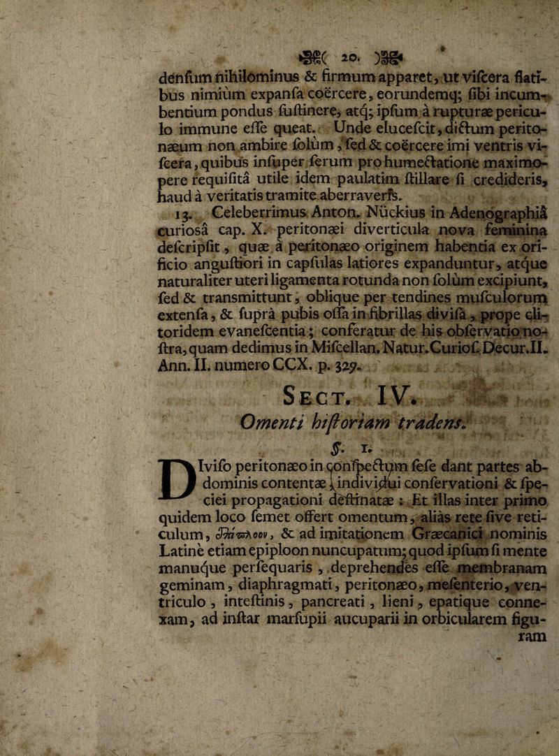 2°* denfum nihilominus & firmum apparet, ut vifcera flati¬ bus nimium expanfa coercere, eorundemq; fibi incum¬ bentium pondus fuftinere, atq; iplum a rupturae pericu¬ lo immune effe queat. Unde elucefcit, diftum perito¬ naeum non ambire folum,fed& coercere imi ventris vi- fcera, quibus infuper ferum pro humeftatione maximo- pere requifita utile idem paulatim ftillare fi credideris, haud a veritatis tramite aberraverfe. 13. Celeberrimus Anton. Niickius in Adenographia curiosa cap. peritonaei diverticula nova feminina defcripfit, quae a peritonaeo originem habentia ex ori¬ ficio anguftiori in capfulas latiores expanduntur, atque naturaliter uteri ligamenta rotunda non folum excipiunt, fed& transmittunt, oblique per tendines mufculorum extenfa, & fupra pubis offa in fibrillas divila, prope cli¬ toridem evanelcentia; conferatur de his obfervatio no- ftra, quam dedimus in Mifcellan. NatunCuriof Decur.IL Ann. II. numero CCX. p. yij. . Sect. IV. Omenti hiftoriam tradens: §. i. , DIvifo peritonaeo in ^onTpeftum fefe dant partes ab¬ dominis contentae ^indivi^ui confervationi & fpe- ciei propagationi delimatae : Et illas inter primo quidem loco femet offert omentum, alias rete five reti¬ culum, cBnrWoflv, & ad imitationem Graecanici nominis Latine etiam epiploon nuncupatum; quod ipfiim fi mente manuque perfequaris , deprehendes effe membranam geminam, diaphragmati, peritonaeo,mefenterio, ven¬ triculo , inteftinis, pancreati, lieni, epatique conne¬ xam , ad inftar marfupii aucuparii in orbicularem figu¬ ram