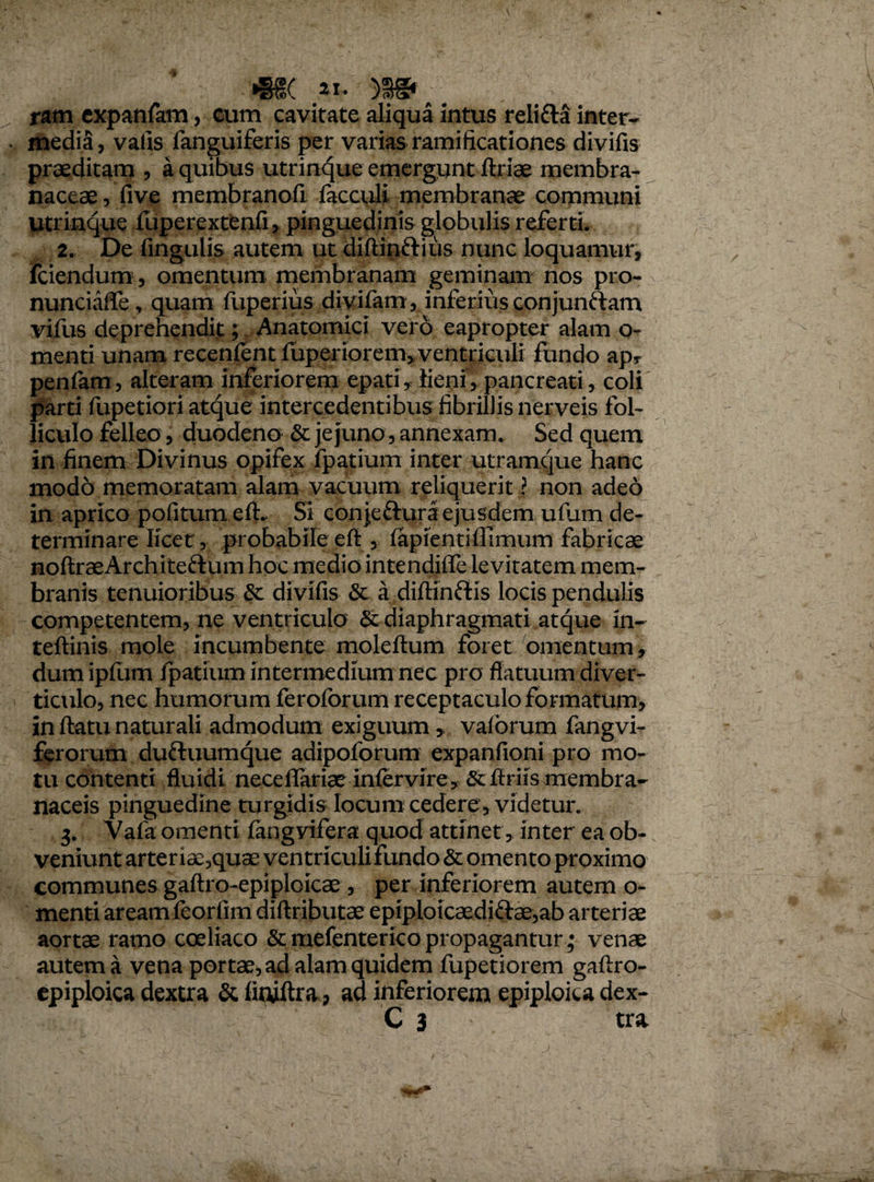 m >3^ ram expanfam, cum cavitate aliqua intus relifta inter¬ media, vafis fanguiferis per varias ramificationes divifis praeditam , a quibus utrinque emergunt ftriae membra¬ naceae , five membranofi facculi membranae communi utrinque fuperextenfi, pinguedinis globulis referti. 2. De fingulis autem ut diflin&ius nunc loquamur, fciendum, omentum membranam geminam nos pro- nunciaffe, quam fuperius divifam, inferius conjunftam vifus deprehendit; Anatomici vero eapropter alam o- menti unam recenfent fuperiorem, ventriculi fundo ap* penfam, alteram inferiorem epati, lieni, pancreati, coli parti fupetiori atque intercedentibus fibrillis nerveis fol¬ liculo felleo, duodena & jejuno, annexam. Sed quem in finem Divinus opifex fpatium inter utramque hanc modo memoratam alam vacuum reliquerit ? non adeo in aprico politum efL Si conjeftura ejusdem ufum de¬ terminare licet, probabile eft , fapientifiimum fabricae noftraeArchiteftum hoc medio intendiffe levitatem mem¬ branis tenuioribus & divifis & a diftinftis locis pendulis competentem, ne ventriculo & diaphragmati atque in- teftinis mole incumbente moleftum foret omentum, dum ipfum fpatium intermedium nec pro flatuum diver¬ ticulo, nec humorum feroforum receptaculo formatum, in flatu naturali admodum exiguum * valorum fangvi- ferorum duftuumque adipoforum expanfioni pro mo¬ tu contenti fluidi neceffariae infer vire y & flriis membra¬ naceis pinguedine turgidis locum cedere, videtur. 3. Vafa omenti fangvifera quod attinet, inter ea ob¬ veniunt arter iae,quae ventriculi fundo & omento proximo communes gaftro-epiplcicae, per inferiorem autem o- menti aream feorfim diftributae epiploicaediftae,ab arteriae aortae ramo coeliaco & mefenterico propagantur; venae autem a vena portae, ad alam quidem fupetiorem gaftro- epiploica dextra & finiftra, ad inferiorem epiploica dex-